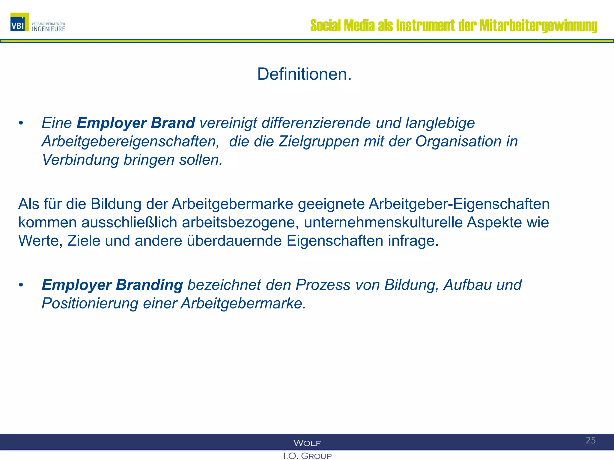 Social Media als Instrument der Mitarbeitergewinnung
Definitionen.
• Eine Employer Brand vereinigt differenzierende und langlebige
Arbeitgebereigenschaften, die die Zielgruppen mit der Organisation in
Verbindung bringen sollen.
Als für die Bildung der Arbeitgebermarke geeignete Arbeitgeber-Eigenschaften
kommen ausschließlich arbeitsbezogene, unternehmenskulturelle Aspekte wie
Werte, Ziele und andere überdauernde Eigenschaften infrage.
• Employer Branding bezeichnet den Prozess von Bildung, Aufbau und
Positionierung einer Arbeitgebermarke.
25
 