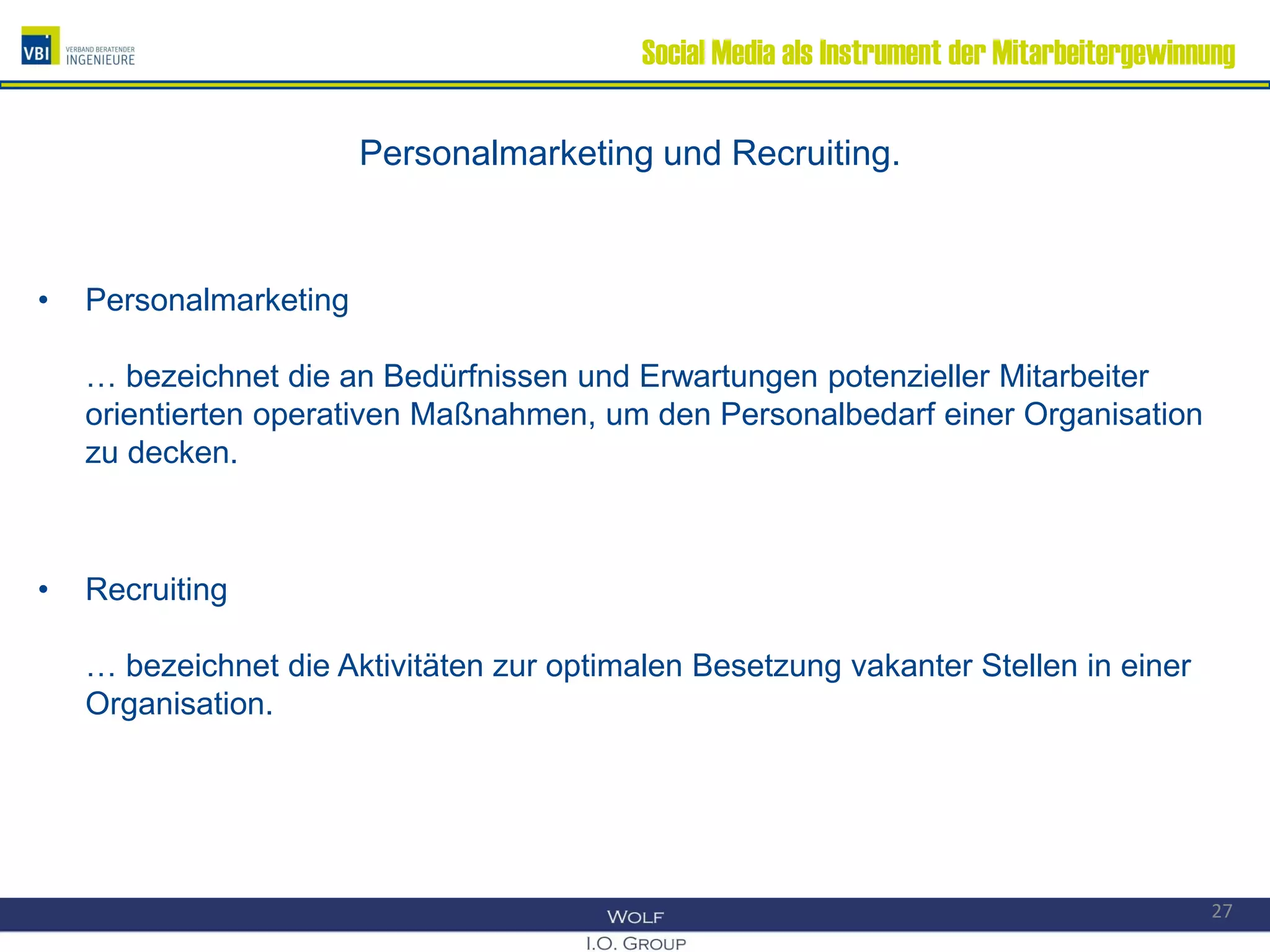 Social Media als Instrument der Mitarbeitergewinnung
Personalmarketing und Recruiting.
• Personalmarketing
… bezeichnet die an Bedürfnissen und Erwartungen potenzieller Mitarbeiter
orientierten operativen Maßnahmen, um den Personalbedarf einer Organisation
zu decken.
• Recruiting
… bezeichnet die Aktivitäten zur optimalen Besetzung vakanter Stellen in einer
Organisation.
27
 