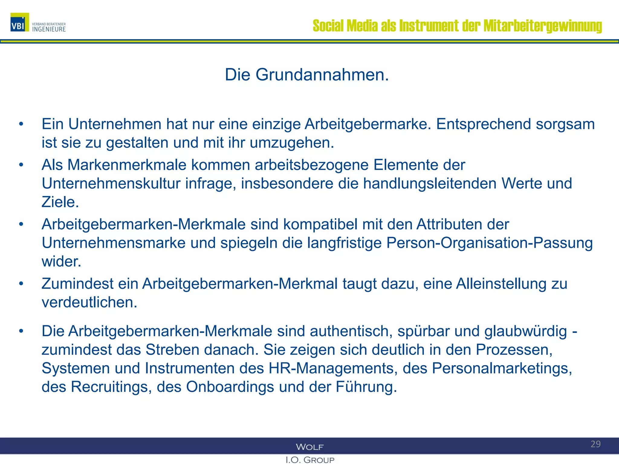 Social Media als Instrument der Mitarbeitergewinnung
Die Grundannahmen.
• Ein Unternehmen hat nur eine einzige Arbeitgebermarke. Entsprechend sorgsam
ist sie zu gestalten und mit ihr umzugehen.
• Als Markenmerkmale kommen arbeitsbezogene Elemente der
Unternehmenskultur infrage, insbesondere die handlungsleitenden Werte und
Ziele.
• Arbeitgebermarken-Merkmale sind kompatibel mit den Attributen der
Unternehmensmarke und spiegeln die langfristige Person-Organisation-Passung
wider.
• Zumindest ein Arbeitgebermarken-Merkmal taugt dazu, eine Alleinstellung zu
verdeutlichen.
• Die Arbeitgebermarken-Merkmale sind authentisch, spürbar und glaubwürdig -
zumindest das Streben danach. Sie zeigen sich deutlich in den Prozessen,
Systemen und Instrumenten des HR-Managements, des Personalmarketings,
des Recruitings, des Onboardings und der Führung.
29
 