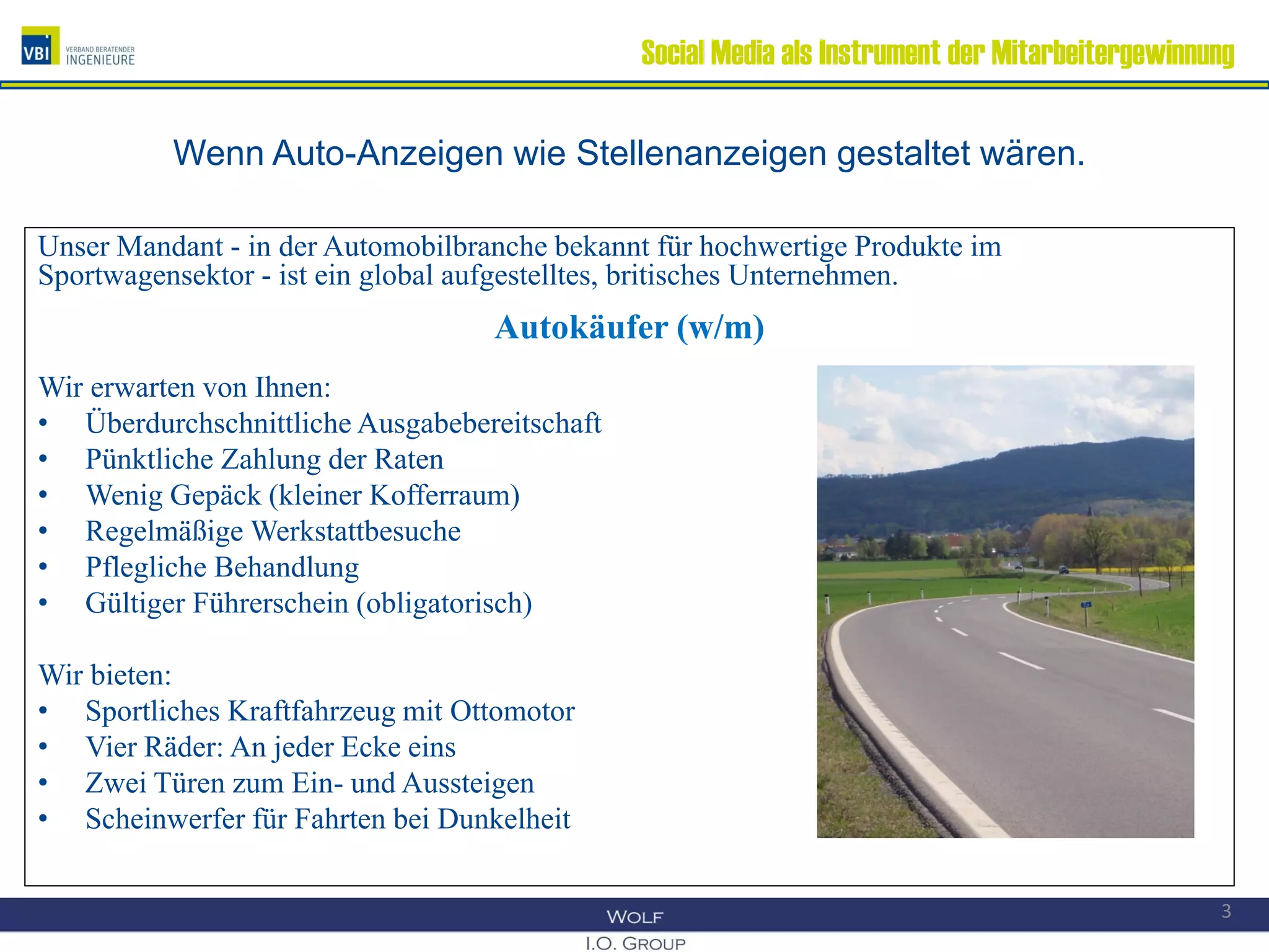 Social Media als Instrument der Mitarbeitergewinnung
Wenn Auto-Anzeigen wie Stellenanzeigen gestaltet wären.
Unser Mandant - in der Automobilbranche bekannt für hochwertige Produkte im
Sportwagensektor - ist ein global aufgestelltes, britisches Unternehmen.
Autokäufer (w/m)
Wir erwarten von Ihnen:
• Überdurchschnittliche Ausgabebereitschaft
• Pünktliche Zahlung der Raten
• Wenig Gepäck (kleiner Kofferraum)
• Regelmäßige Werkstattbesuche
• Pflegliche Behandlung
• Gültiger Führerschein (obligatorisch)
Wir bieten:
• Sportliches Kraftfahrzeug mit Ottomotor
• Vier Räder: An jeder Ecke eins
• Zwei Türen zum Ein- und Aussteigen
• Scheinwerfer für Fahrten bei Dunkelheit
3
 