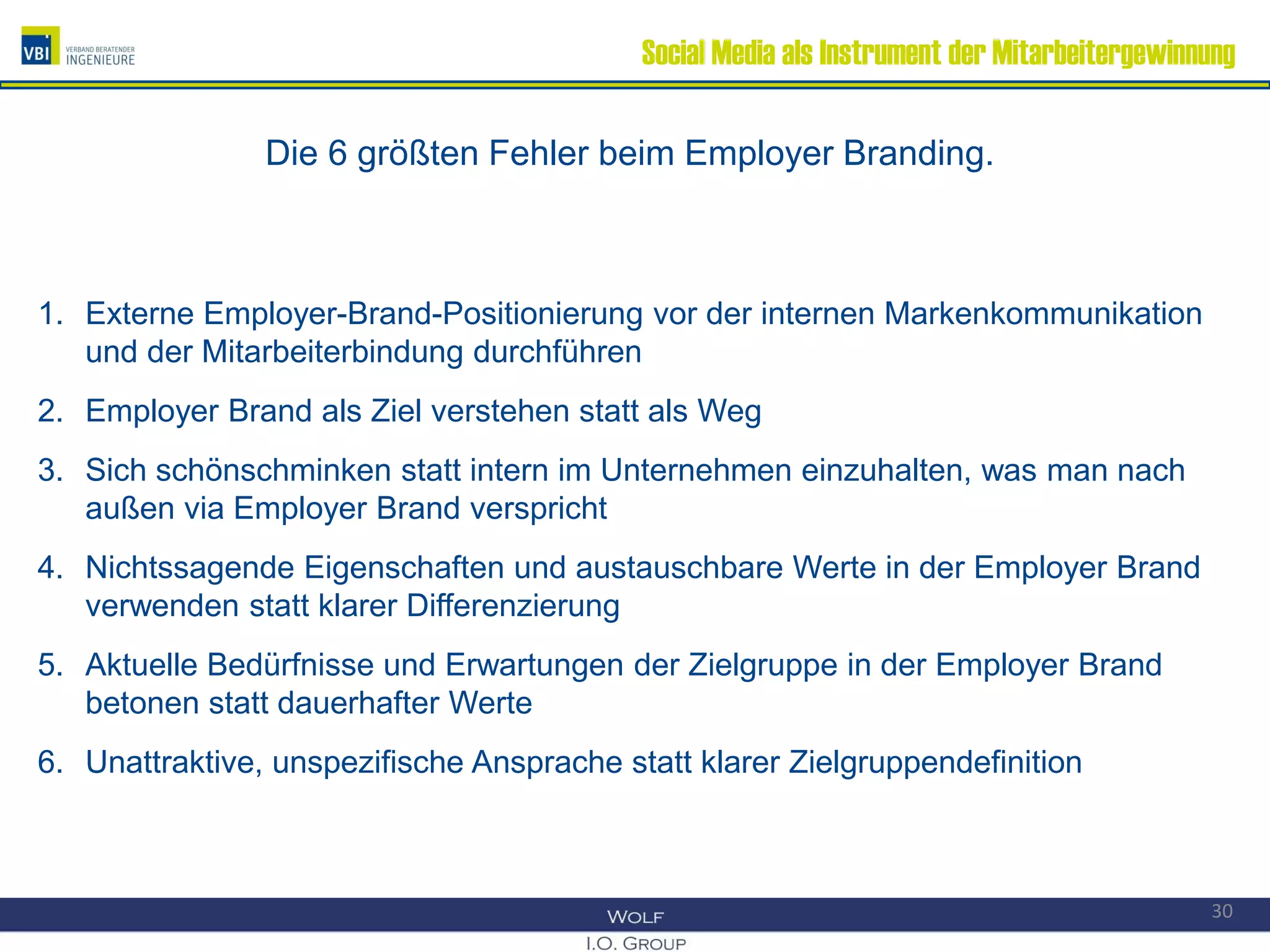 Social Media als Instrument der Mitarbeitergewinnung
Die 6 größten Fehler beim Employer Branding.
1. Externe Employer-Brand-Positionierung vor der internen Markenkommunikation
und der Mitarbeiterbindung durchführen
2. Employer Brand als Ziel verstehen statt als Weg
3. Sich schönschminken statt intern im Unternehmen einzuhalten, was man nach
außen via Employer Brand verspricht
4. Nichtssagende Eigenschaften und austauschbare Werte in der Employer Brand
verwenden statt klarer Differenzierung
5. Aktuelle Bedürfnisse und Erwartungen der Zielgruppe in der Employer Brand
betonen statt dauerhafter Werte
6. Unattraktive, unspezifische Ansprache statt klarer Zielgruppendefinition
30
 