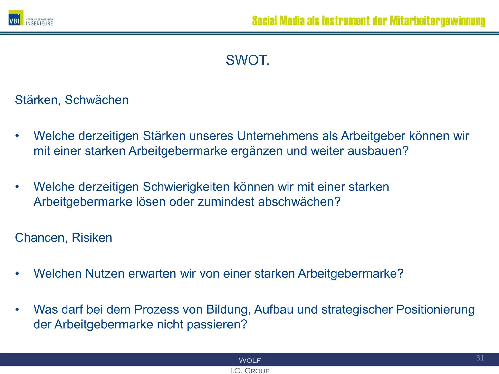 Social Media als Instrument der Mitarbeitergewinnung
SWOT.
Stärken, Schwächen
• Welche derzeitigen Stärken unseres Unternehmens als Arbeitgeber können wir
mit einer starken Arbeitgebermarke ergänzen und weiter ausbauen?
• Welche derzeitigen Schwierigkeiten können wir mit einer starken
Arbeitgebermarke lösen oder zumindest abschwächen?
Chancen, Risiken
• Welchen Nutzen erwarten wir von einer starken Arbeitgebermarke?
• Was darf bei dem Prozess von Bildung, Aufbau und strategischer Positionierung
der Arbeitgebermarke nicht passieren?
31
 