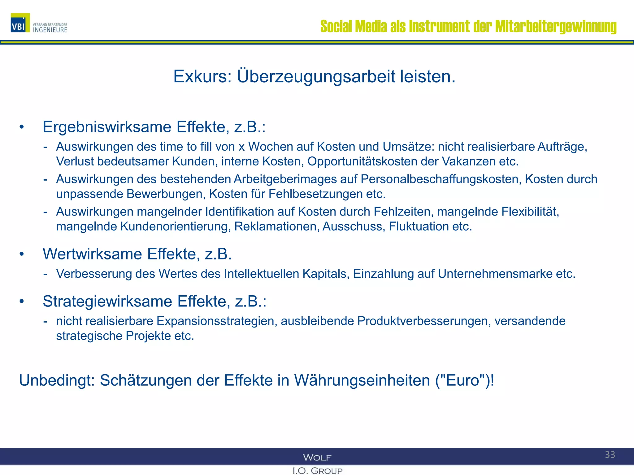 Social Media als Instrument der Mitarbeitergewinnung
Exkurs: Überzeugungsarbeit leisten.
• Ergebniswirksame Effekte, z.B.:
- Auswirkungen des time to fill von x Wochen auf Kosten und Umsätze: nicht realisierbare Aufträge,
Verlust bedeutsamer Kunden, interne Kosten, Opportunitätskosten der Vakanzen etc.
- Auswirkungen des bestehenden Arbeitgeberimages auf Personalbeschaffungskosten, Kosten durch
unpassende Bewerbungen, Kosten für Fehlbesetzungen etc.
- Auswirkungen mangelnder Identifikation auf Kosten durch Fehlzeiten, mangelnde Flexibilität,
mangelnde Kundenorientierung, Reklamationen, Ausschuss, Fluktuation etc.
• Wertwirksame Effekte, z.B.
- Verbesserung des Wertes des Intellektuellen Kapitals, Einzahlung auf Unternehmensmarke etc.
• Strategiewirksame Effekte, z.B.:
- nicht realisierbare Expansionsstrategien, ausbleibende Produktverbesserungen, versandende
strategische Projekte etc.
Unbedingt: Schätzungen der Effekte in Währungseinheiten ("Euro")!
33
 