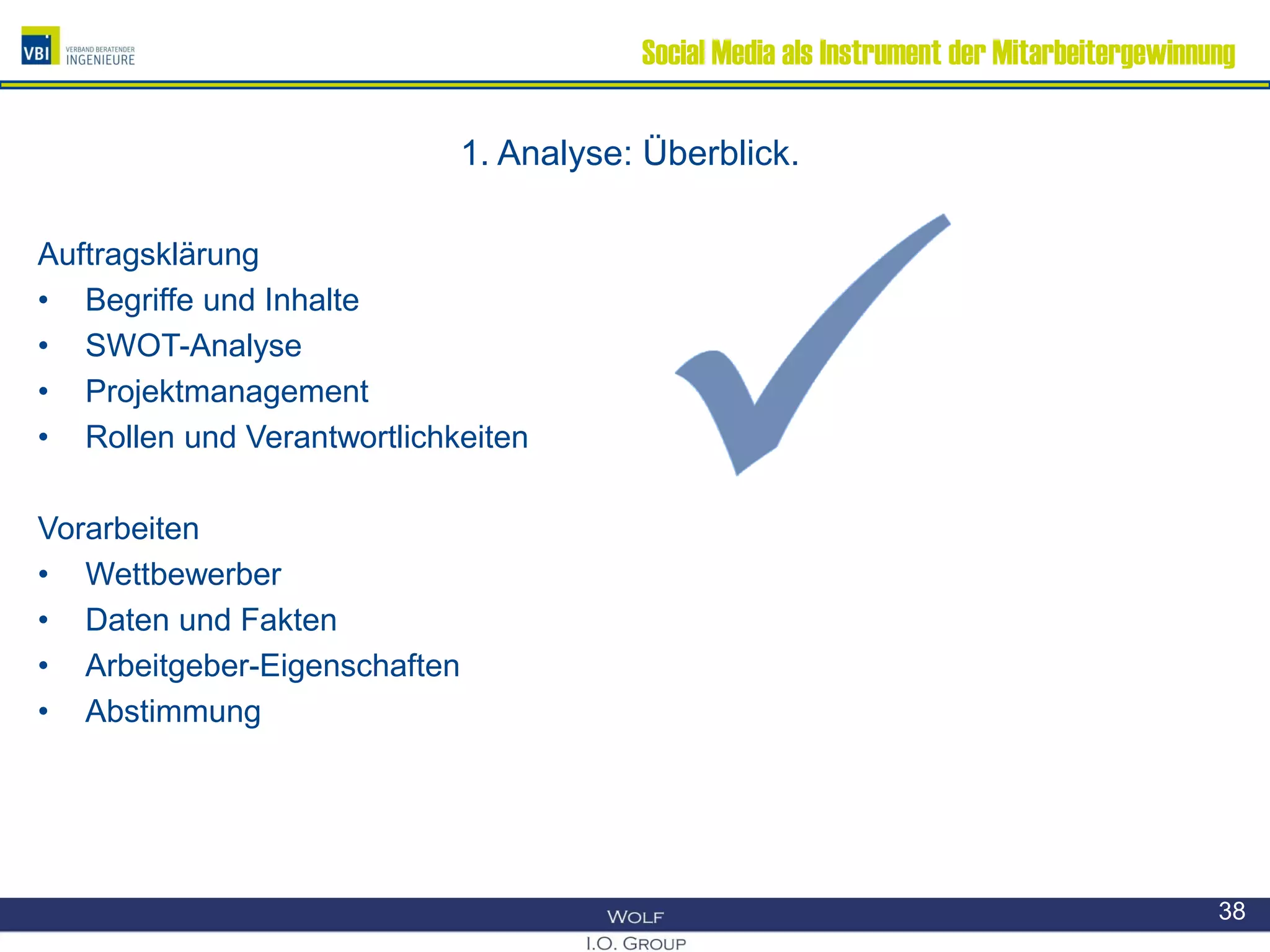 Social Media als Instrument der Mitarbeitergewinnung
1. Analyse: Überblick.
Auftragsklärung
• Begriffe und Inhalte
• SWOT-Analyse
• Projektmanagement
• Rollen und Verantwortlichkeiten
Vorarbeiten
• Wettbewerber
• Daten und Fakten
• Arbeitgeber-Eigenschaften
• Abstimmung
38
 