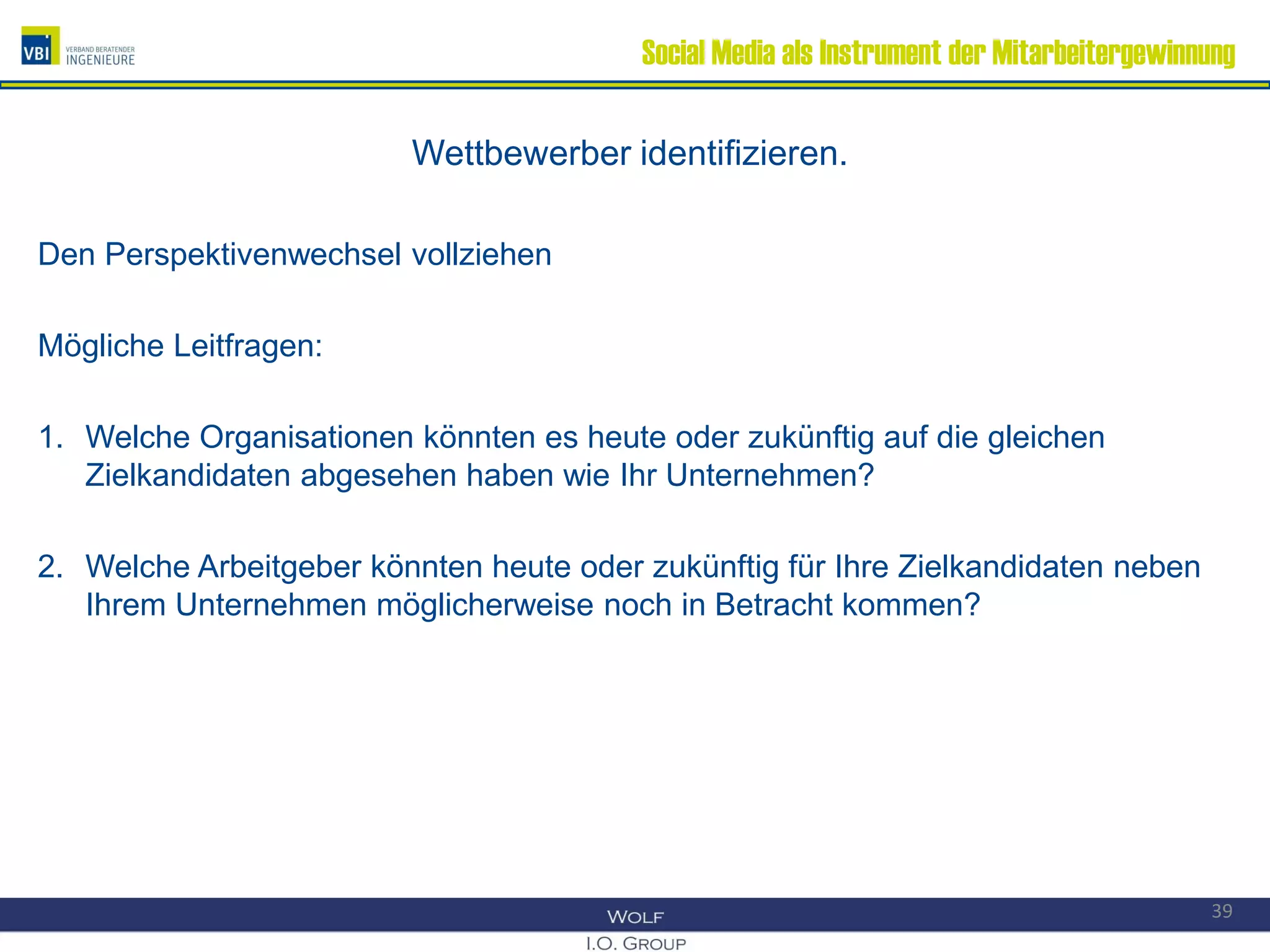 Social Media als Instrument der Mitarbeitergewinnung
Wettbewerber identifizieren.
Den Perspektivenwechsel vollziehen
Mögliche Leitfragen:
1. Welche Organisationen könnten es heute oder zukünftig auf die gleichen
Zielkandidaten abgesehen haben wie Ihr Unternehmen?
2. Welche Arbeitgeber könnten heute oder zukünftig für Ihre Zielkandidaten neben
Ihrem Unternehmen möglicherweise noch in Betracht kommen?
39
 