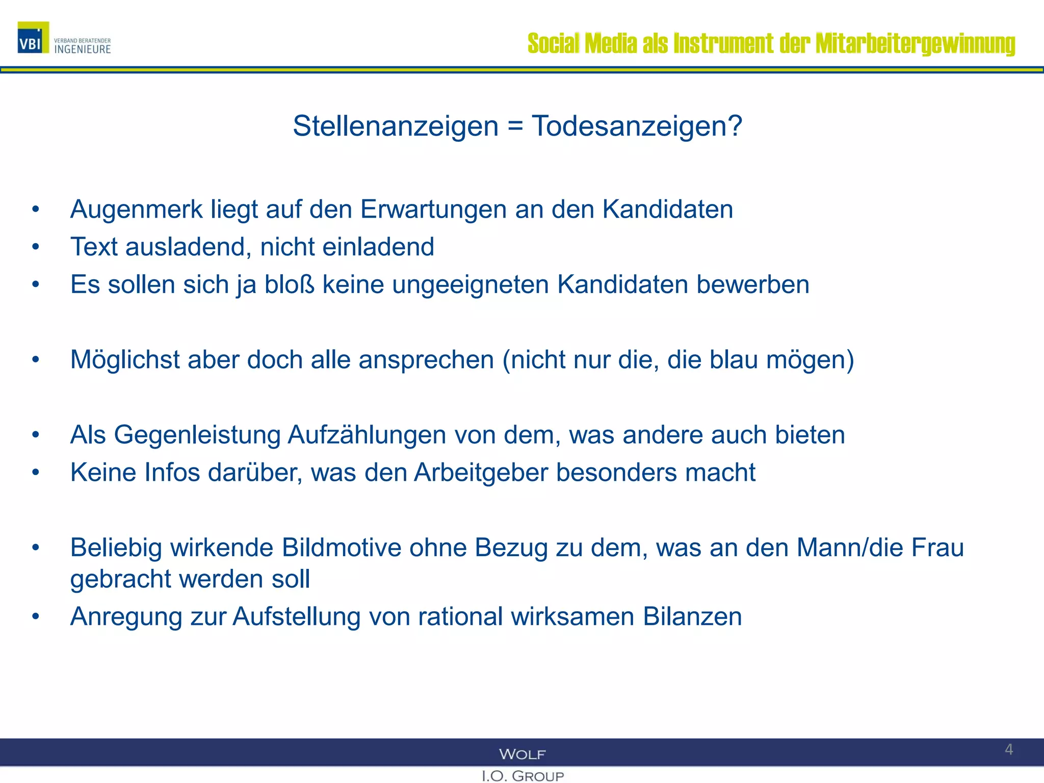 Social Media als Instrument der Mitarbeitergewinnung
Stellenanzeigen = Todesanzeigen?
• Augenmerk liegt auf den Erwartungen an den Kandidaten
• Text ausladend, nicht einladend
• Es sollen sich ja bloß keine ungeeigneten Kandidaten bewerben
• Möglichst aber doch alle ansprechen (nicht nur die, die blau mögen)
• Als Gegenleistung Aufzählungen von dem, was andere auch bieten
• Keine Infos darüber, was den Arbeitgeber besonders macht
• Beliebig wirkende Bildmotive ohne Bezug zu dem, was an den Mann/die Frau
gebracht werden soll
• Anregung zur Aufstellung von rational wirksamen Bilanzen
4
 