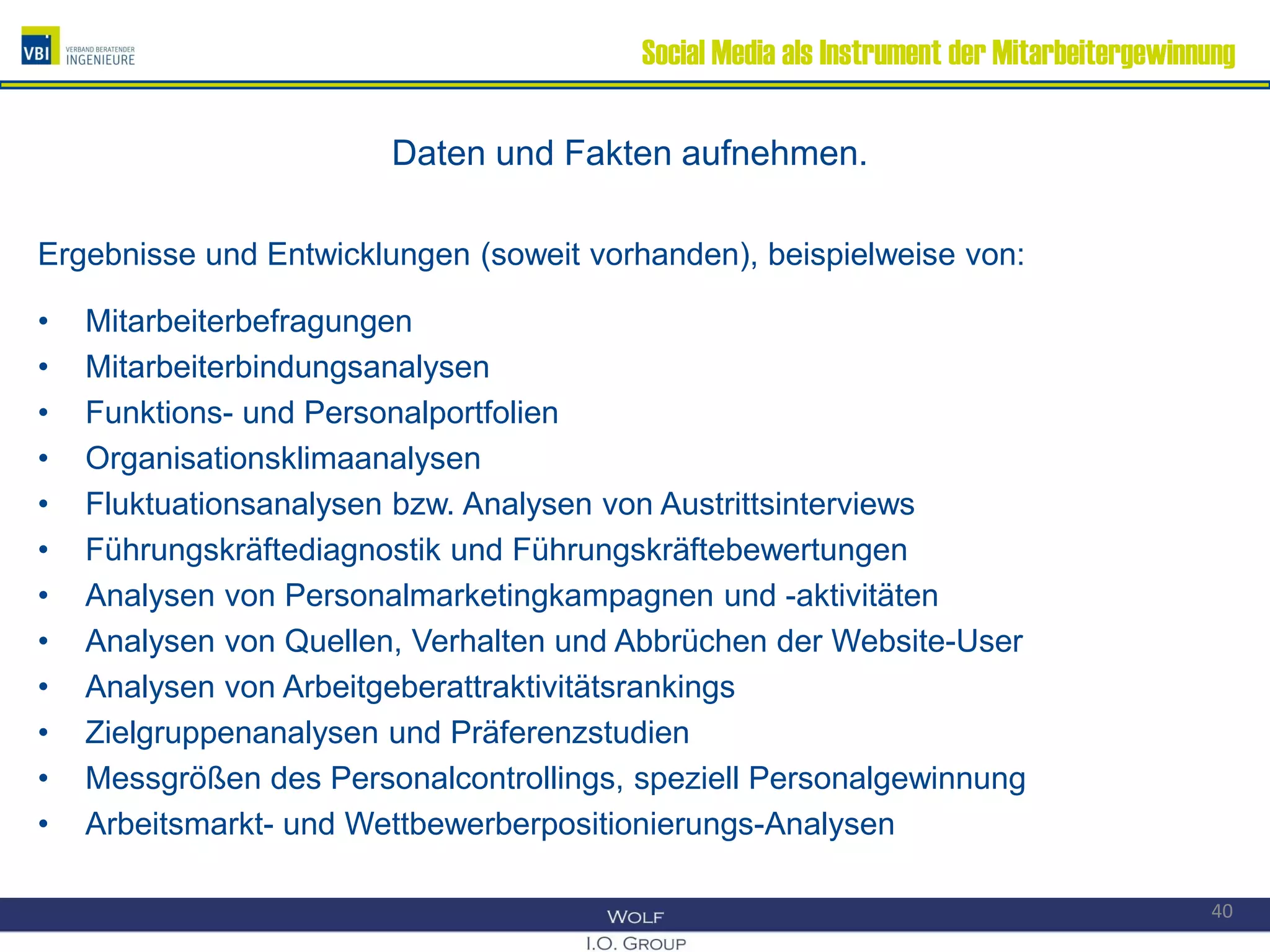 Social Media als Instrument der Mitarbeitergewinnung
Daten und Fakten aufnehmen.
Ergebnisse und Entwicklungen (soweit vorhanden), beispielweise von:
• Mitarbeiterbefragungen
• Mitarbeiterbindungsanalysen
• Funktions- und Personalportfolien
• Organisationsklimaanalysen
• Fluktuationsanalysen bzw. Analysen von Austrittsinterviews
• Führungskräftediagnostik und Führungskräftebewertungen
• Analysen von Personalmarketingkampagnen und -aktivitäten
• Analysen von Quellen, Verhalten und Abbrüchen der Website-User
• Analysen von Arbeitgeberattraktivitätsrankings
• Zielgruppenanalysen und Präferenzstudien
• Messgrößen des Personalcontrollings, speziell Personalgewinnung
• Arbeitsmarkt- und Wettbewerberpositionierungs-Analysen
40
 