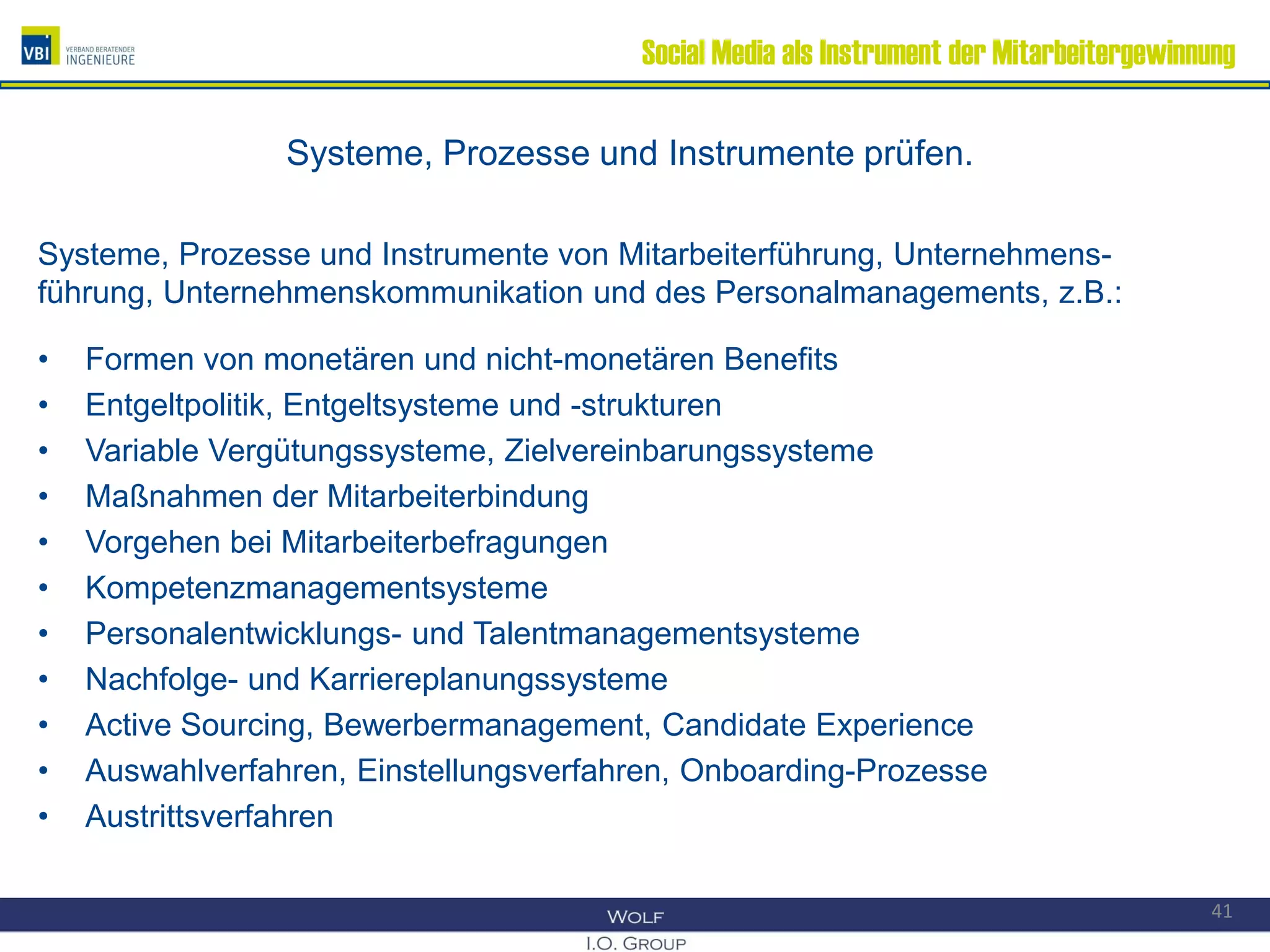 Social Media als Instrument der Mitarbeitergewinnung
Systeme, Prozesse und Instrumente prüfen.
Systeme, Prozesse und Instrumente von Mitarbeiterführung, Unternehmens-
führung, Unternehmenskommunikation und des Personalmanagements, z.B.:
• Formen von monetären und nicht-monetären Benefits
• Entgeltpolitik, Entgeltsysteme und -strukturen
• Variable Vergütungssysteme, Zielvereinbarungssysteme
• Maßnahmen der Mitarbeiterbindung
• Vorgehen bei Mitarbeiterbefragungen
• Kompetenzmanagementsysteme
• Personalentwicklungs- und Talentmanagementsysteme
• Nachfolge- und Karriereplanungssysteme
• Active Sourcing, Bewerbermanagement, Candidate Experience
• Auswahlverfahren, Einstellungsverfahren, Onboarding-Prozesse
• Austrittsverfahren
41
 