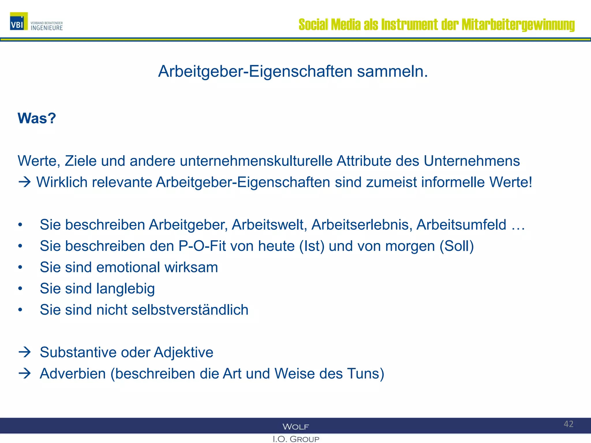 Social Media als Instrument der Mitarbeitergewinnung
Arbeitgeber-Eigenschaften sammeln.
Was?
Werte, Ziele und andere unternehmenskulturelle Attribute des Unternehmens
 Wirklich relevante Arbeitgeber-Eigenschaften sind zumeist informelle Werte!
• Sie beschreiben Arbeitgeber, Arbeitswelt, Arbeitserlebnis, Arbeitsumfeld …
• Sie beschreiben den P-O-Fit von heute (Ist) und von morgen (Soll)
• Sie sind emotional wirksam
• Sie sind langlebig
• Sie sind nicht selbstverständlich
 Substantive oder Adjektive
 Adverbien (beschreiben die Art und Weise des Tuns)
42
 