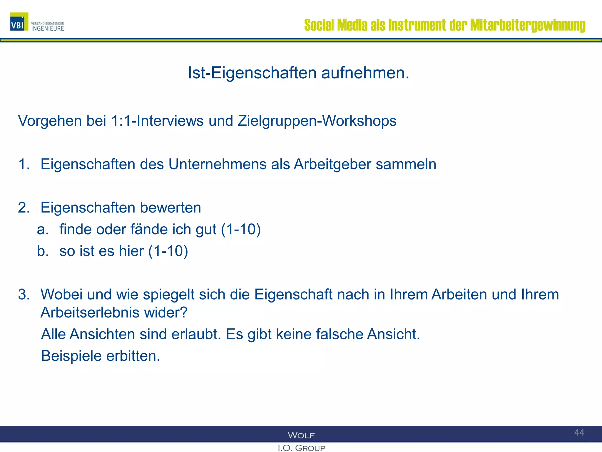 Social Media als Instrument der Mitarbeitergewinnung
Ist-Eigenschaften aufnehmen.
Vorgehen bei 1:1-Interviews und Zielgruppen-Workshops
1. Eigenschaften des Unternehmens als Arbeitgeber sammeln
2. Eigenschaften bewerten
a. finde oder fände ich gut (1-10)
b. so ist es hier (1-10)
3. Wobei und wie spiegelt sich die Eigenschaft nach in Ihrem Arbeiten und Ihrem
Arbeitserlebnis wider?
Alle Ansichten sind erlaubt. Es gibt keine falsche Ansicht.
Beispiele erbitten.
44
 