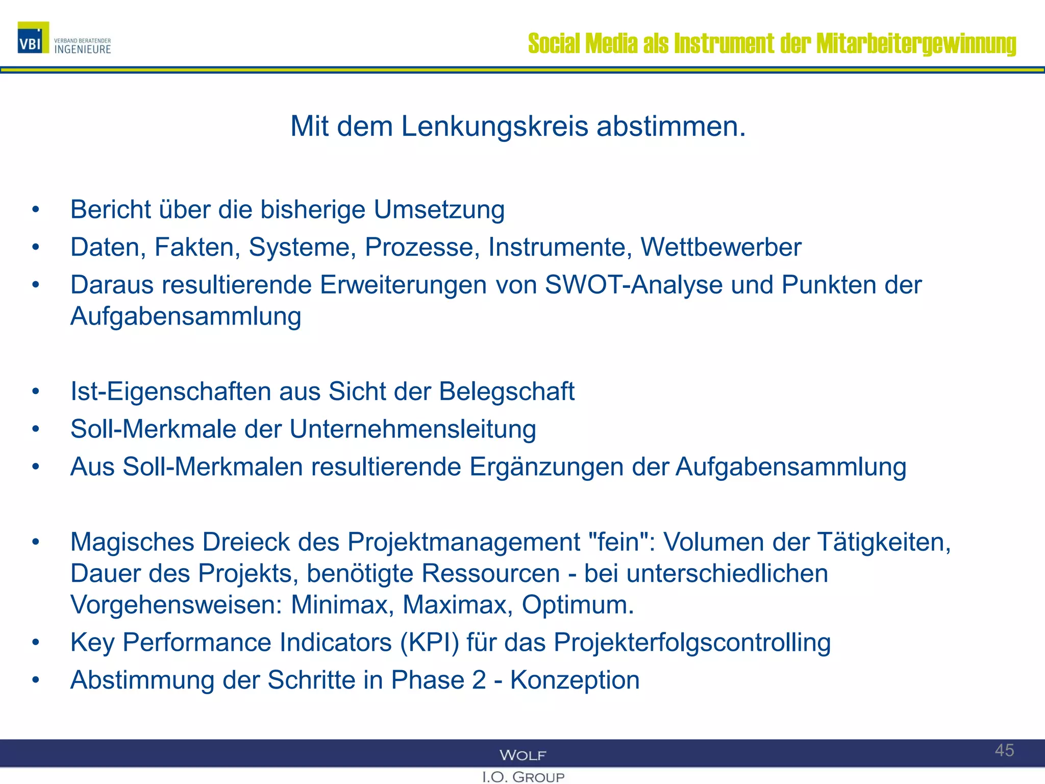 Social Media als Instrument der Mitarbeitergewinnung
Mit dem Lenkungskreis abstimmen.
• Bericht über die bisherige Umsetzung
• Daten, Fakten, Systeme, Prozesse, Instrumente, Wettbewerber
• Daraus resultierende Erweiterungen von SWOT-Analyse und Punkten der
Aufgabensammlung
• Ist-Eigenschaften aus Sicht der Belegschaft
• Soll-Merkmale der Unternehmensleitung
• Aus Soll-Merkmalen resultierende Ergänzungen der Aufgabensammlung
• Magisches Dreieck des Projektmanagement "fein": Volumen der Tätigkeiten,
Dauer des Projekts, benötigte Ressourcen - bei unterschiedlichen
Vorgehensweisen: Minimax, Maximax, Optimum.
• Key Performance Indicators (KPI) für das Projekterfolgscontrolling
• Abstimmung der Schritte in Phase 2 - Konzeption
45
 