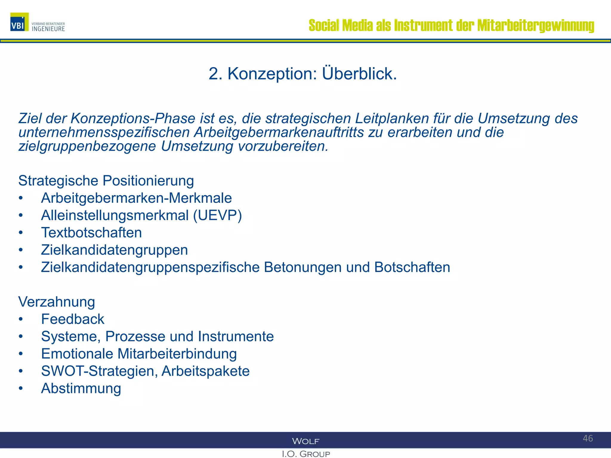 Social Media als Instrument der Mitarbeitergewinnung
2. Konzeption: Überblick.
Ziel der Konzeptions-Phase ist es, die strategischen Leitplanken für die Umsetzung des
unternehmensspezifischen Arbeitgebermarkenauftritts zu erarbeiten und die
zielgruppenbezogene Umsetzung vorzubereiten.
Strategische Positionierung
• Arbeitgebermarken-Merkmale
• Alleinstellungsmerkmal (UEVP)
• Textbotschaften
• Zielkandidatengruppen
• Zielkandidatengruppenspezifische Betonungen und Botschaften
Verzahnung
• Feedback
• Systeme, Prozesse und Instrumente
• Emotionale Mitarbeiterbindung
• SWOT-Strategien, Arbeitspakete
• Abstimmung
46
 