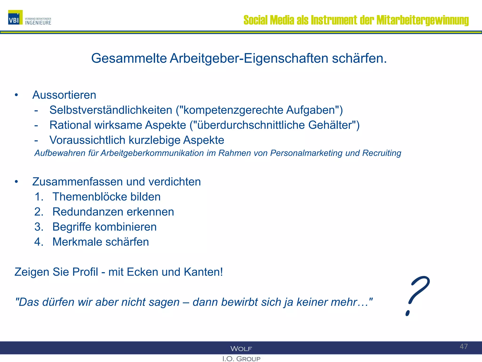 Social Media als Instrument der Mitarbeitergewinnung
Gesammelte Arbeitgeber-Eigenschaften schärfen.
• Aussortieren
- Selbstverständlichkeiten ("kompetenzgerechte Aufgaben")
- Rational wirksame Aspekte ("überdurchschnittliche Gehälter")
- Voraussichtlich kurzlebige Aspekte
Aufbewahren für Arbeitgeberkommunikation im Rahmen von Personalmarketing und Recruiting
• Zusammenfassen und verdichten
1. Themenblöcke bilden
2. Redundanzen erkennen
3. Begriffe kombinieren
4. Merkmale schärfen
Zeigen Sie Profil - mit Ecken und Kanten!
"Das dürfen wir aber nicht sagen – dann bewirbt sich ja keiner mehr…"
47
?
 