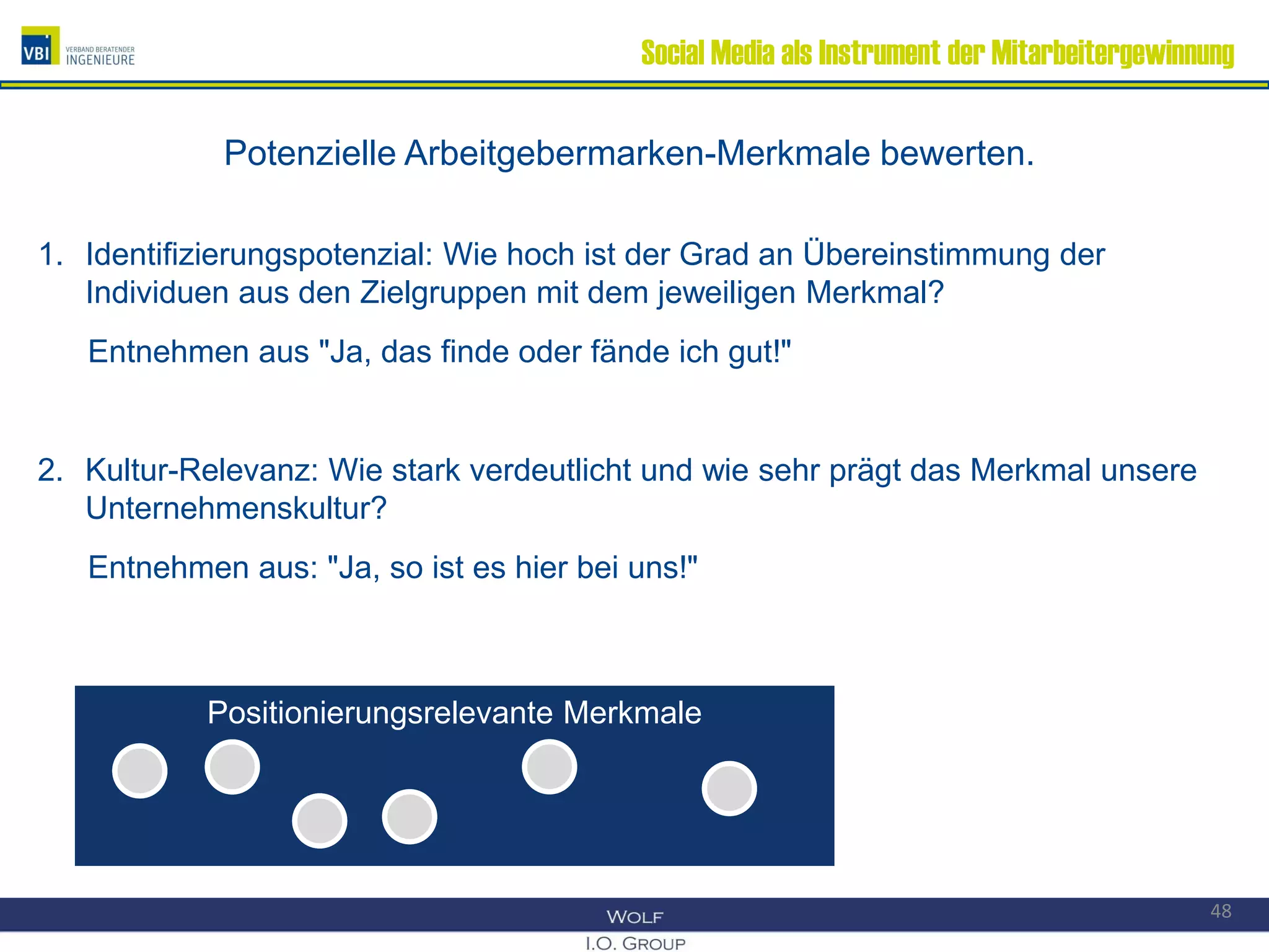 Social Media als Instrument der Mitarbeitergewinnung
Potenzielle Arbeitgebermarken-Merkmale bewerten.
1. Identifizierungspotenzial: Wie hoch ist der Grad an Übereinstimmung der
Individuen aus den Zielgruppen mit dem jeweiligen Merkmal?
Entnehmen aus "Ja, das finde oder fände ich gut!"
2. Kultur-Relevanz: Wie stark verdeutlicht und wie sehr prägt das Merkmal unsere
Unternehmenskultur?
Entnehmen aus: "Ja, so ist es hier bei uns!"
48
Positionierungsrelevante MerkmalePositionierungsrelevante Merkmale
 