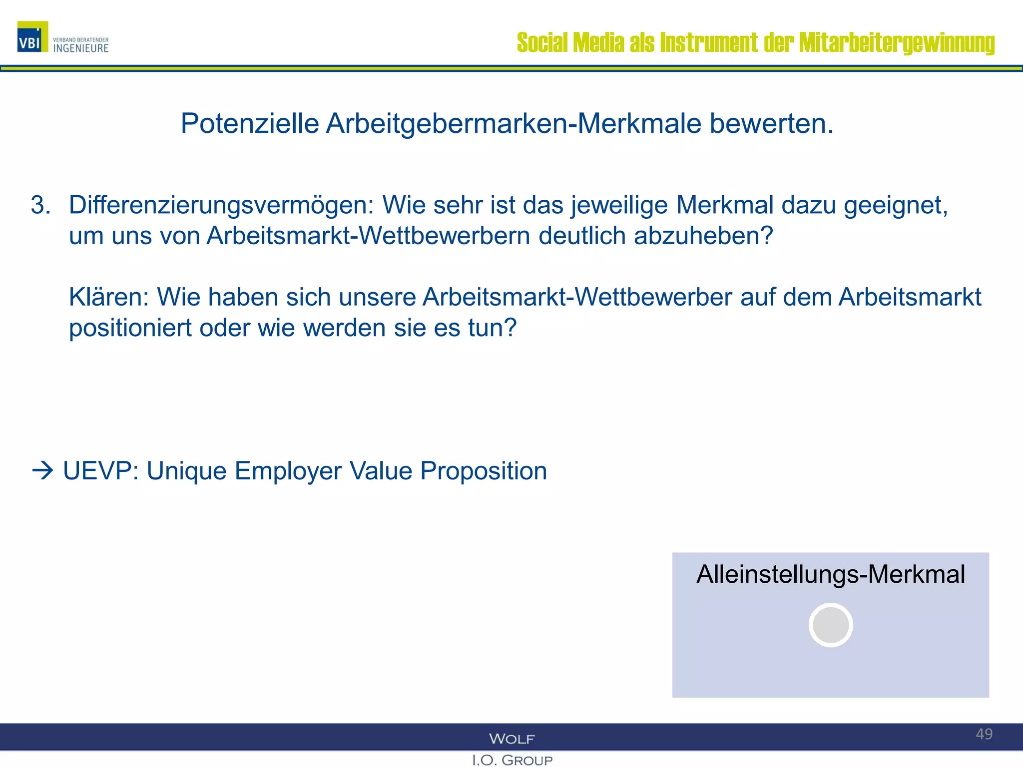 Social Media als Instrument der Mitarbeitergewinnung
Potenzielle Arbeitgebermarken-Merkmale bewerten.
3. Differenzierungsvermögen: Wie sehr ist das jeweilige Merkmal dazu geeignet,
um uns von Arbeitsmarkt-Wettbewerbern deutlich abzuheben?
Klären: Wie haben sich unsere Arbeitsmarkt-Wettbewerber auf dem Arbeitsmarkt
positioniert oder wie werden sie es tun?
 UEVP: Unique Employer Value Proposition
49
Alleinstellungs-MerkmalAlleinstellungs-Merkmal
 