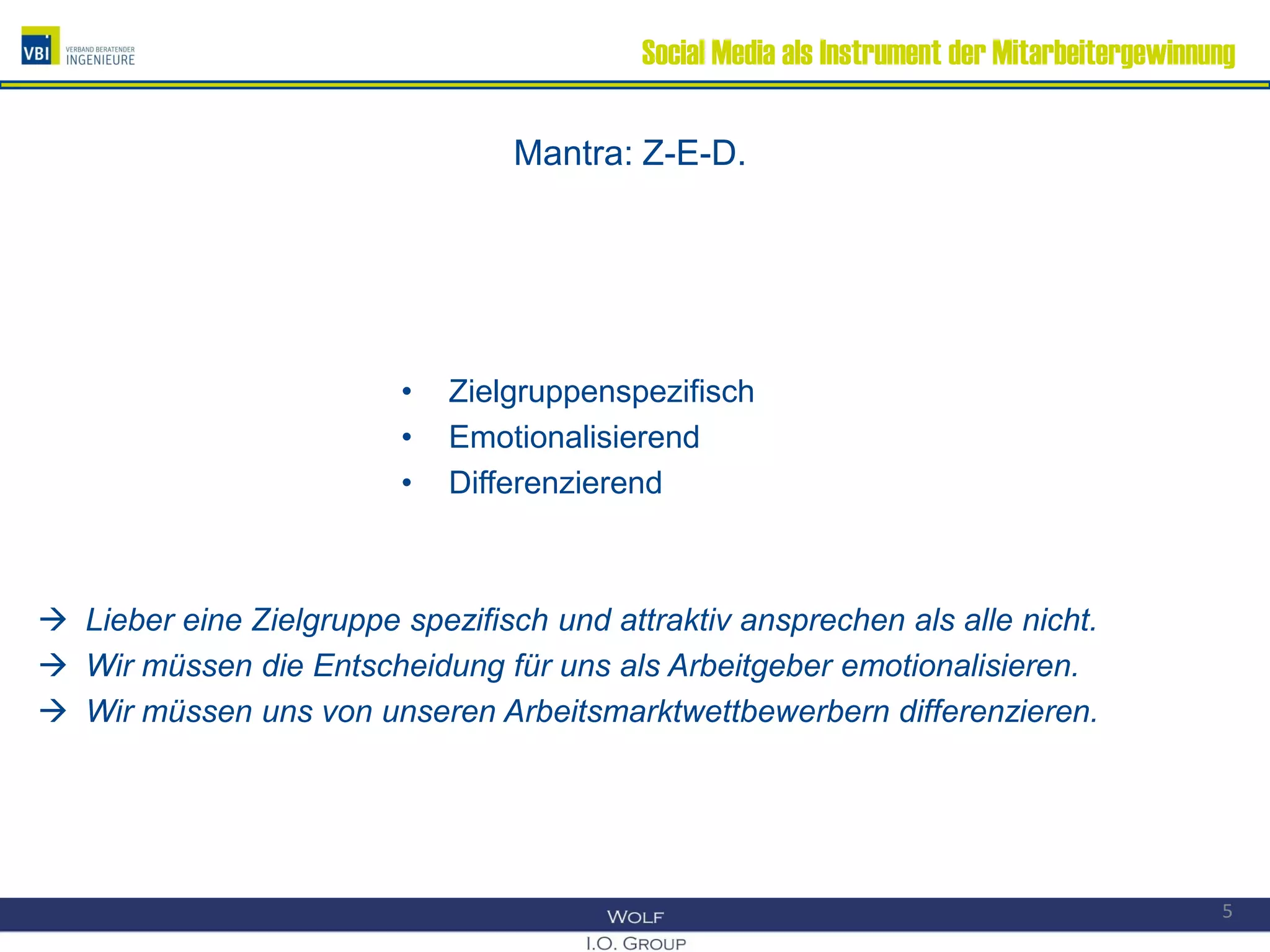 Social Media als Instrument der Mitarbeitergewinnung
Mantra: Z-E-D.
• Zielgruppenspezifisch
• Emotionalisierend
• Differenzierend
 Lieber eine Zielgruppe spezifisch und attraktiv ansprechen als alle nicht.
 Wir müssen die Entscheidung für uns als Arbeitgeber emotionalisieren.
 Wir müssen uns von unseren Arbeitsmarktwettbewerbern differenzieren.
5
 