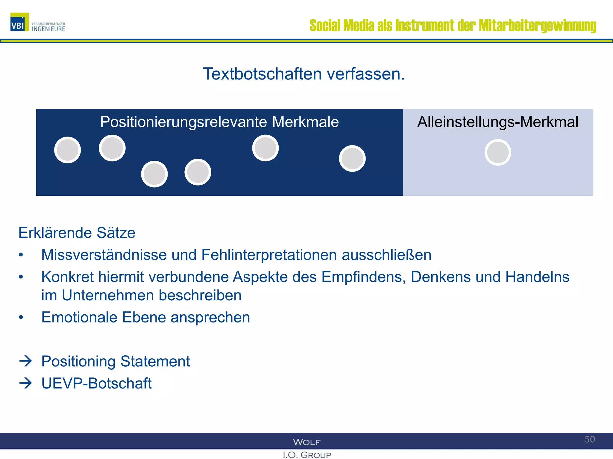 Social Media als Instrument der Mitarbeitergewinnung
Textbotschaften verfassen.
Erklärende Sätze
• Missverständnisse und Fehlinterpretationen ausschließen
• Konkret hiermit verbundene Aspekte des Empfindens, Denkens und Handelns
im Unternehmen beschreiben
• Emotionale Ebene ansprechen
 Positioning Statement
 UEVP-Botschaft
Positionierungsrelevante MerkmalePositionierungsrelevante Merkmale Alleinstellungs-MerkmalAlleinstellungs-Merkmal
50
 