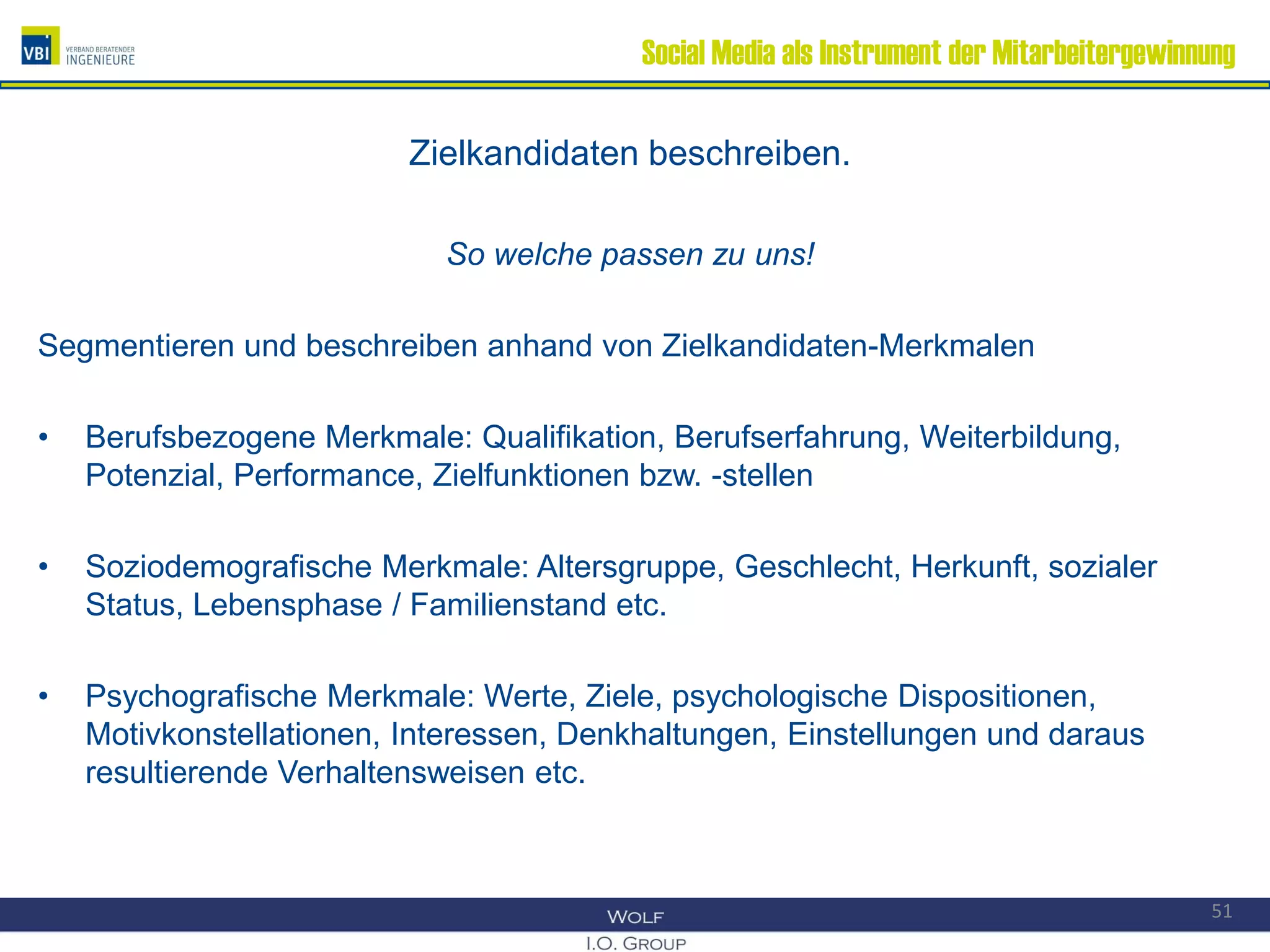 Social Media als Instrument der Mitarbeitergewinnung
Zielkandidaten beschreiben.
So welche passen zu uns!
Segmentieren und beschreiben anhand von Zielkandidaten-Merkmalen
• Berufsbezogene Merkmale: Qualifikation, Berufserfahrung, Weiterbildung,
Potenzial, Performance, Zielfunktionen bzw. -stellen
• Soziodemografische Merkmale: Altersgruppe, Geschlecht, Herkunft, sozialer
Status, Lebensphase / Familienstand etc.
• Psychografische Merkmale: Werte, Ziele, psychologische Dispositionen,
Motivkonstellationen, Interessen, Denkhaltungen, Einstellungen und daraus
resultierende Verhaltensweisen etc.
51
 
