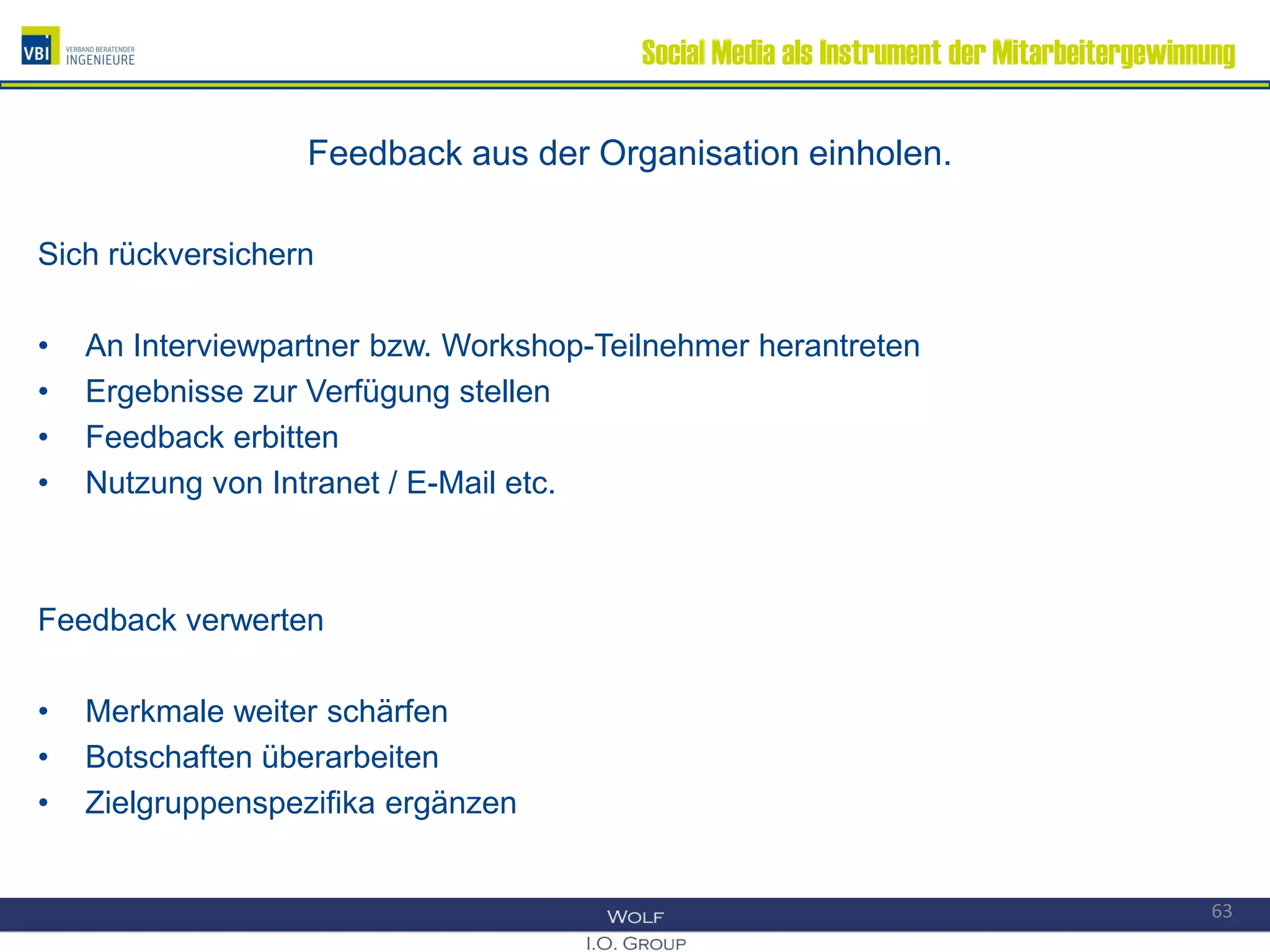 Social Media als Instrument der Mitarbeitergewinnung
Feedback aus der Organisation einholen.
Sich rückversichern
• An Interviewpartner bzw. Workshop-Teilnehmer herantreten
• Ergebnisse zur Verfügung stellen
• Feedback erbitten
• Nutzung von Intranet / E-Mail etc.
Feedback verwerten
• Merkmale weiter schärfen
• Botschaften überarbeiten
• Zielgruppenspezifika ergänzen
63
 