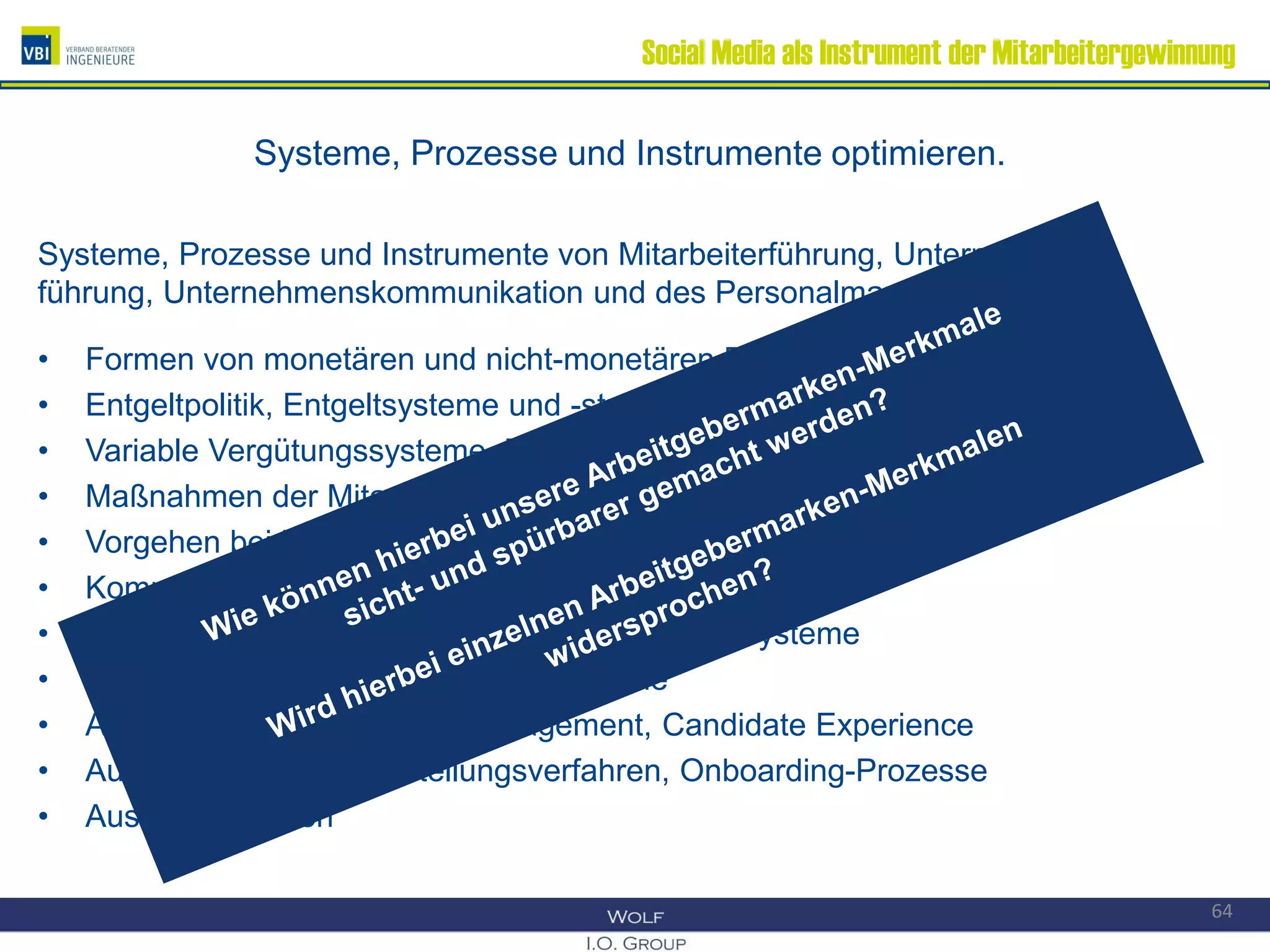 Social Media als Instrument der Mitarbeitergewinnung
Systeme, Prozesse und Instrumente optimieren.
Systeme, Prozesse und Instrumente von Mitarbeiterführung, Unternehmens-
führung, Unternehmenskommunikation und des Personalmanagements, z.B.:
• Formen von monetären und nicht-monetären Benefits
• Entgeltpolitik, Entgeltsysteme und -strukturen
• Variable Vergütungssysteme, Zielvereinbarungssysteme
• Maßnahmen der Mitarbeiterbindung
• Vorgehen bei Mitarbeiterbefragungen
• Kompetenzmanagementsysteme
• Personalentwicklungs- und Talentmanagementsysteme
• Nachfolge- und Karriereplanungssysteme
• Active Sourcing, Bewerbermanagement, Candidate Experience
• Auswahlverfahren, Einstellungsverfahren, Onboarding-Prozesse
• Austrittsverfahren
64
 