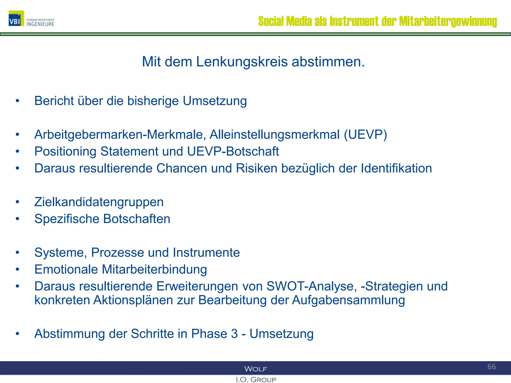 Social Media als Instrument der Mitarbeitergewinnung
Mit dem Lenkungskreis abstimmen.
• Bericht über die bisherige Umsetzung
• Arbeitgebermarken-Merkmale, Alleinstellungsmerkmal (UEVP)
• Positioning Statement und UEVP-Botschaft
• Daraus resultierende Chancen und Risiken bezüglich der Identifikation
• Zielkandidatengruppen
• Spezifische Botschaften
• Systeme, Prozesse und Instrumente
• Emotionale Mitarbeiterbindung
• Daraus resultierende Erweiterungen von SWOT-Analyse, -Strategien und
konkreten Aktionsplänen zur Bearbeitung der Aufgabensammlung
• Abstimmung der Schritte in Phase 3 - Umsetzung
66
 