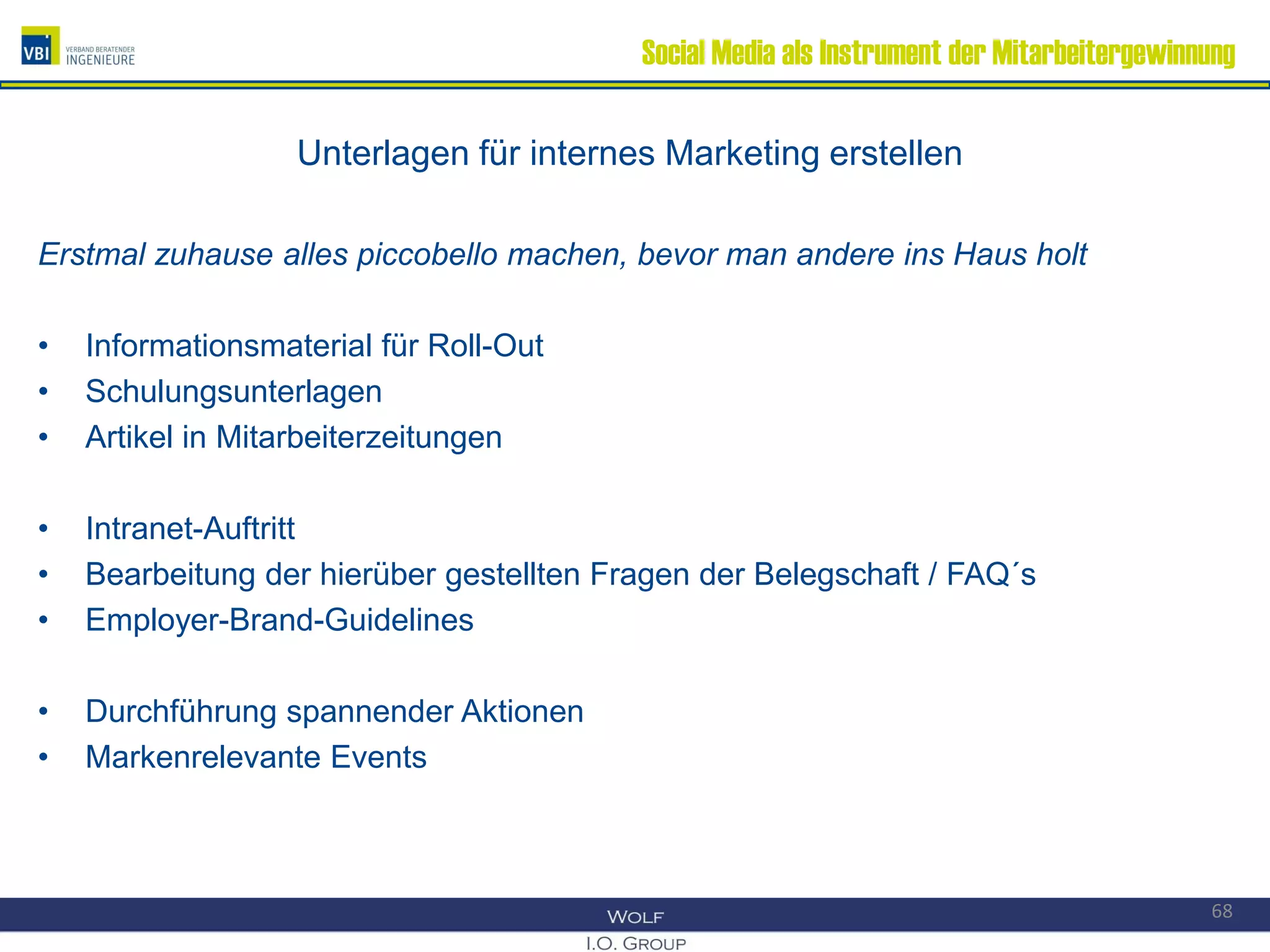 Social Media als Instrument der Mitarbeitergewinnung
Unterlagen für internes Marketing erstellen
Erstmal zuhause alles piccobello machen, bevor man andere ins Haus holt
• Informationsmaterial für Roll-Out
• Schulungsunterlagen
• Artikel in Mitarbeiterzeitungen
• Intranet-Auftritt
• Bearbeitung der hierüber gestellten Fragen der Belegschaft / FAQ´s
• Employer-Brand-Guidelines
• Durchführung spannender Aktionen
• Markenrelevante Events
68
 