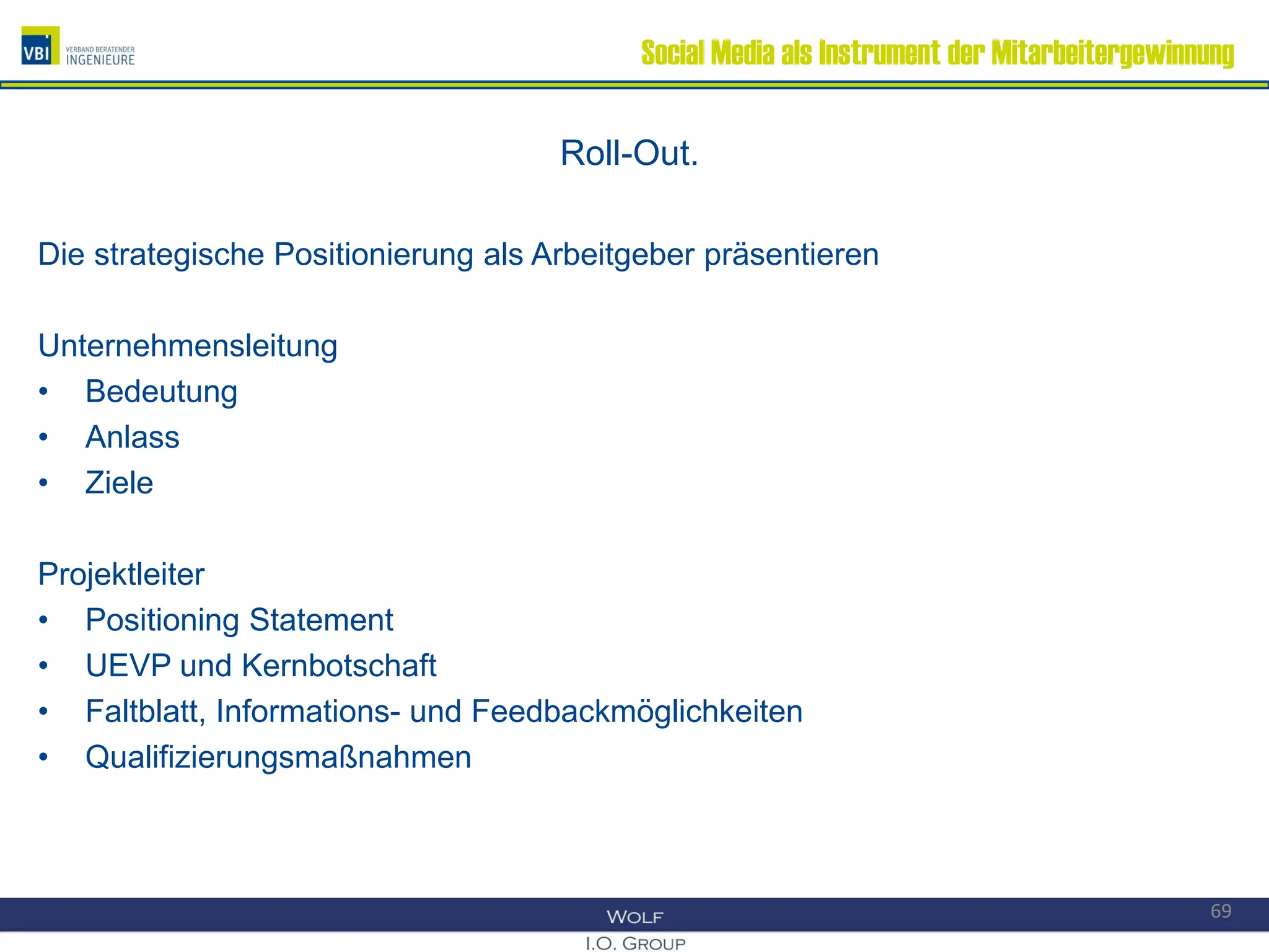 Social Media als Instrument der Mitarbeitergewinnung
Roll-Out.
Die strategische Positionierung als Arbeitgeber präsentieren
Unternehmensleitung
• Bedeutung
• Anlass
• Ziele
Projektleiter
• Positioning Statement
• UEVP und Kernbotschaft
• Faltblatt, Informations- und Feedbackmöglichkeiten
• Qualifizierungsmaßnahmen
69
 