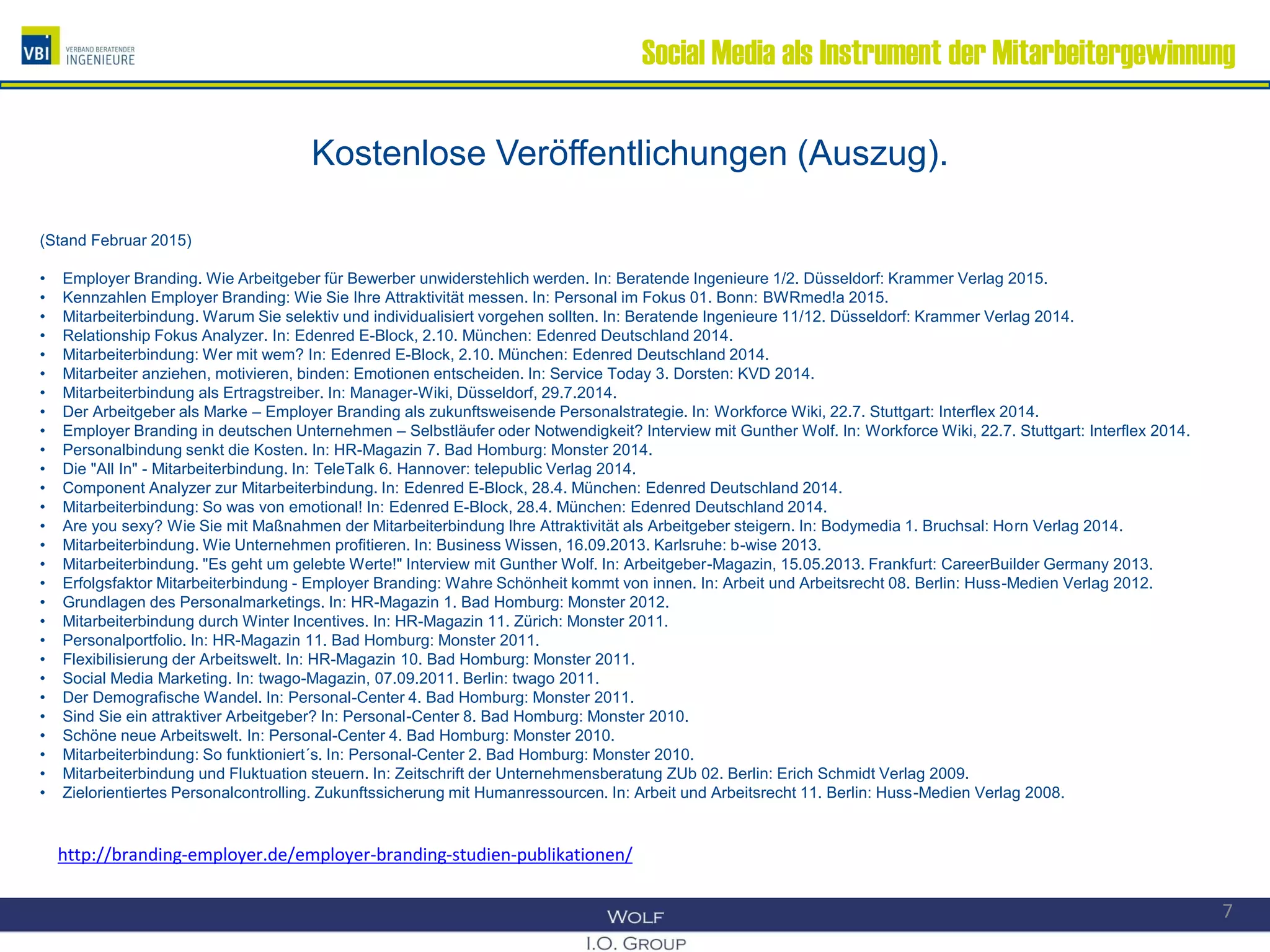 Social Media als Instrument der Mitarbeitergewinnung
Kostenlose Veröffentlichungen (Auszug).
(Stand Februar 2015)
• Employer Branding. Wie Arbeitgeber für Bewerber unwiderstehlich werden. In: Beratende Ingenieure 1/2. Düsseldorf: Krammer Verlag 2015.
• Kennzahlen Employer Branding: Wie Sie Ihre Attraktivität messen. In: Personal im Fokus 01. Bonn: BWRmed!a 2015.
• Mitarbeiterbindung. Warum Sie selektiv und individualisiert vorgehen sollten. In: Beratende Ingenieure 11/12. Düsseldorf: Krammer Verlag 2014.
• Relationship Fokus Analyzer. In: Edenred E-Block, 2.10. München: Edenred Deutschland 2014.
• Mitarbeiterbindung: Wer mit wem? In: Edenred E-Block, 2.10. München: Edenred Deutschland 2014.
• Mitarbeiter anziehen, motivieren, binden: Emotionen entscheiden. In: Service Today 3. Dorsten: KVD 2014.
• Mitarbeiterbindung als Ertragstreiber. In: Manager-Wiki, Düsseldorf, 29.7.2014.
• Der Arbeitgeber als Marke – Employer Branding als zukunftsweisende Personalstrategie. In: Workforce Wiki, 22.7. Stuttgart: Interflex 2014.
• Employer Branding in deutschen Unternehmen – Selbstläufer oder Notwendigkeit? Interview mit Gunther Wolf. In: Workforce Wiki, 22.7. Stuttgart: Interflex 2014.
• Personalbindung senkt die Kosten. In: HR-Magazin 7. Bad Homburg: Monster 2014.
• Die "All In" - Mitarbeiterbindung. In: TeleTalk 6. Hannover: telepublic Verlag 2014.
• Component Analyzer zur Mitarbeiterbindung. In: Edenred E-Block, 28.4. München: Edenred Deutschland 2014.
• Mitarbeiterbindung: So was von emotional! In: Edenred E-Block, 28.4. München: Edenred Deutschland 2014.
• Are you sexy? Wie Sie mit Maßnahmen der Mitarbeiterbindung Ihre Attraktivität als Arbeitgeber steigern. In: Bodymedia 1. Bruchsal: Horn Verlag 2014.
• Mitarbeiterbindung. Wie Unternehmen profitieren. In: Business Wissen, 16.09.2013. Karlsruhe: b-wise 2013.
• Mitarbeiterbindung. "Es geht um gelebte Werte!" Interview mit Gunther Wolf. In: Arbeitgeber-Magazin, 15.05.2013. Frankfurt: CareerBuilder Germany 2013.
• Erfolgsfaktor Mitarbeiterbindung - Employer Branding: Wahre Schönheit kommt von innen. In: Arbeit und Arbeitsrecht 08. Berlin: Huss-Medien Verlag 2012.
• Grundlagen des Personalmarketings. In: HR-Magazin 1. Bad Homburg: Monster 2012.
• Mitarbeiterbindung durch Winter Incentives. In: HR-Magazin 11. Zürich: Monster 2011.
• Personalportfolio. In: HR-Magazin 11. Bad Homburg: Monster 2011.
• Flexibilisierung der Arbeitswelt. In: HR-Magazin 10. Bad Homburg: Monster 2011.
• Social Media Marketing. In: twago-Magazin, 07.09.2011. Berlin: twago 2011.
• Der Demografische Wandel. In: Personal-Center 4. Bad Homburg: Monster 2011.
• Sind Sie ein attraktiver Arbeitgeber? In: Personal-Center 8. Bad Homburg: Monster 2010.
• Schöne neue Arbeitswelt. In: Personal-Center 4. Bad Homburg: Monster 2010.
• Mitarbeiterbindung: So funktioniert´s. In: Personal-Center 2. Bad Homburg: Monster 2010.
• Mitarbeiterbindung und Fluktuation steuern. In: Zeitschrift der Unternehmensberatung ZUb 02. Berlin: Erich Schmidt Verlag 2009.
• Zielorientiertes Personalcontrolling. Zukunftssicherung mit Humanressourcen. In: Arbeit und Arbeitsrecht 11. Berlin: Huss-Medien Verlag 2008.
7
http://branding-employer.de/employer-branding-studien-publikationen/
 