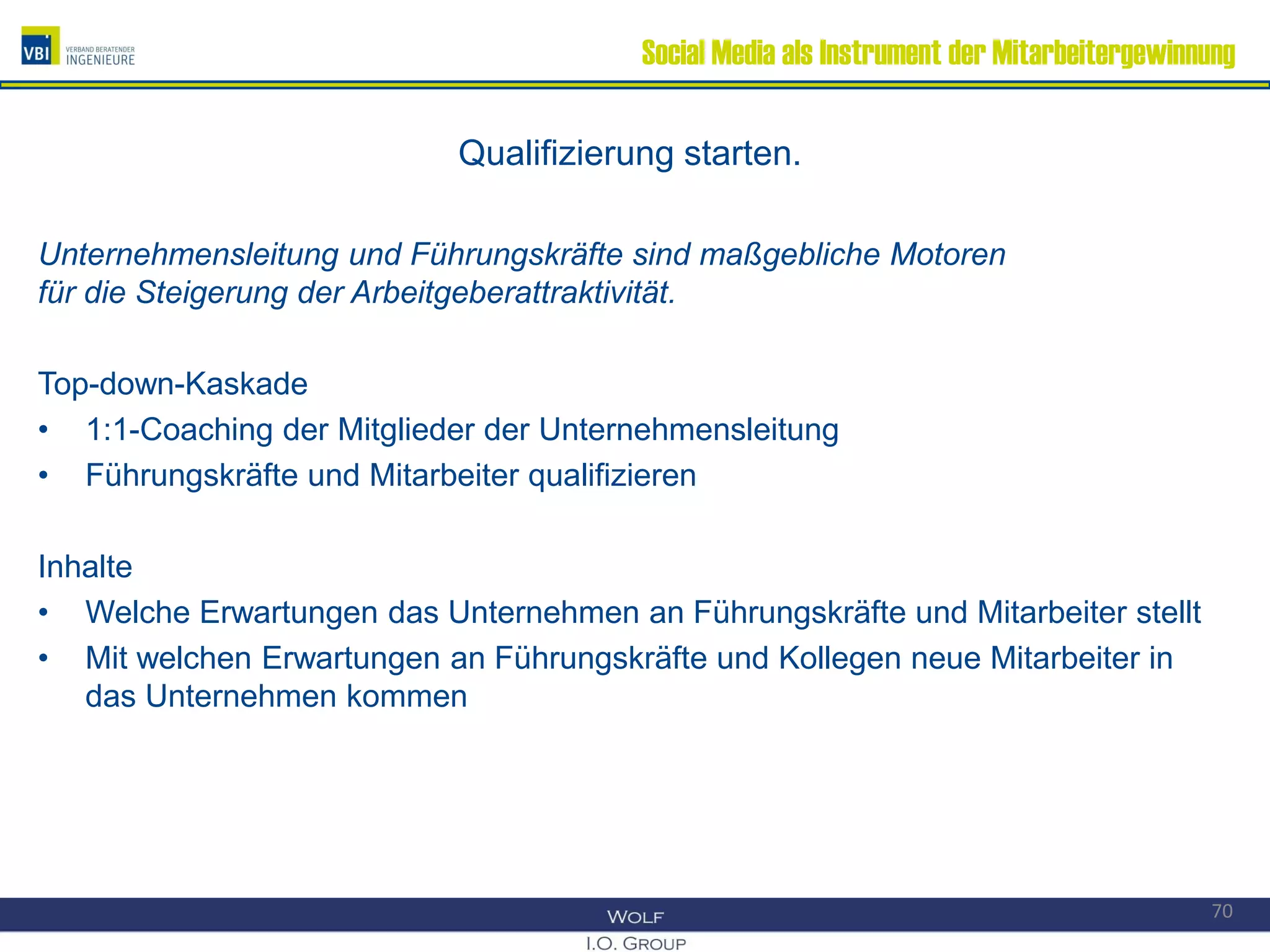 Social Media als Instrument der Mitarbeitergewinnung
Qualifizierung starten.
Unternehmensleitung und Führungskräfte sind maßgebliche Motoren
für die Steigerung der Arbeitgeberattraktivität.
Top-down-Kaskade
• 1:1-Coaching der Mitglieder der Unternehmensleitung
• Führungskräfte und Mitarbeiter qualifizieren
Inhalte
• Welche Erwartungen das Unternehmen an Führungskräfte und Mitarbeiter stellt
• Mit welchen Erwartungen an Führungskräfte und Kollegen neue Mitarbeiter in
das Unternehmen kommen
70
 