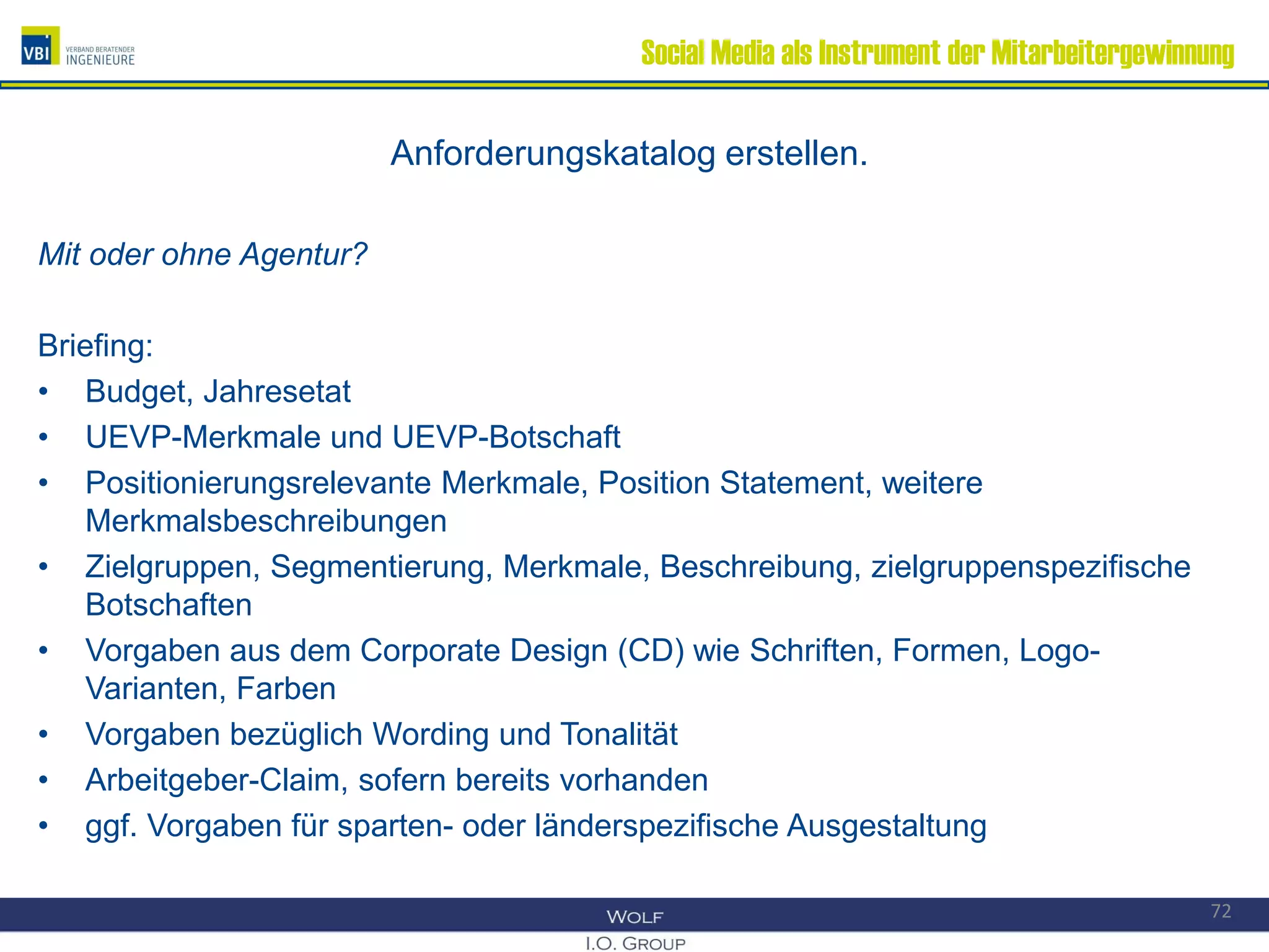 Social Media als Instrument der Mitarbeitergewinnung
Anforderungskatalog erstellen.
Mit oder ohne Agentur?
Briefing:
• Budget, Jahresetat
• UEVP-Merkmale und UEVP-Botschaft
• Positionierungsrelevante Merkmale, Position Statement, weitere
Merkmalsbeschreibungen
• Zielgruppen, Segmentierung, Merkmale, Beschreibung, zielgruppenspezifische
Botschaften
• Vorgaben aus dem Corporate Design (CD) wie Schriften, Formen, Logo-
Varianten, Farben
• Vorgaben bezüglich Wording und Tonalität
• Arbeitgeber-Claim, sofern bereits vorhanden
• ggf. Vorgaben für sparten- oder länderspezifische Ausgestaltung
72
 