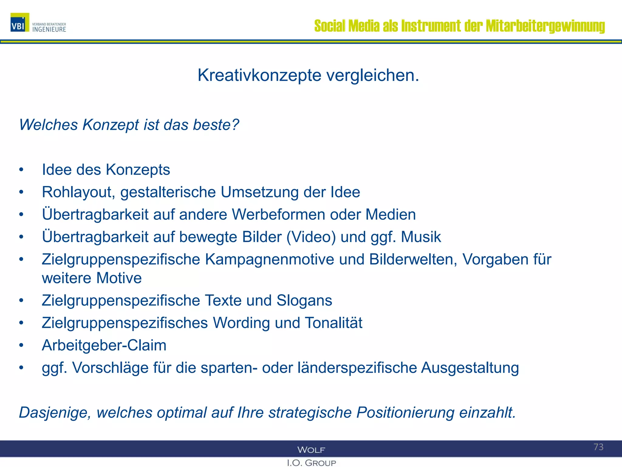 Social Media als Instrument der Mitarbeitergewinnung
Kreativkonzepte vergleichen.
Welches Konzept ist das beste?
• Idee des Konzepts
• Rohlayout, gestalterische Umsetzung der Idee
• Übertragbarkeit auf andere Werbeformen oder Medien
• Übertragbarkeit auf bewegte Bilder (Video) und ggf. Musik
• Zielgruppenspezifische Kampagnenmotive und Bilderwelten, Vorgaben für
weitere Motive
• Zielgruppenspezifische Texte und Slogans
• Zielgruppenspezifisches Wording und Tonalität
• Arbeitgeber-Claim
• ggf. Vorschläge für die sparten- oder länderspezifische Ausgestaltung
Dasjenige, welches optimal auf Ihre strategische Positionierung einzahlt.
73
 