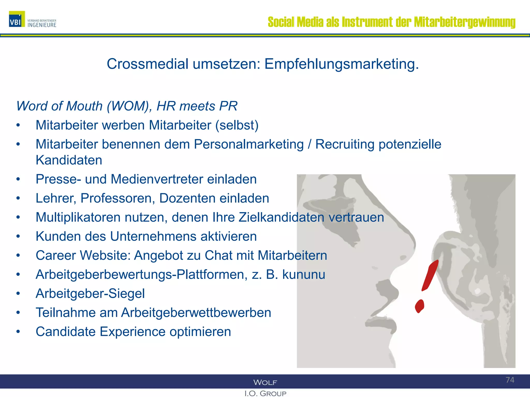 Social Media als Instrument der Mitarbeitergewinnung
Crossmedial umsetzen: Empfehlungsmarketing.
Word of Mouth (WOM), HR meets PR
• Mitarbeiter werben Mitarbeiter (selbst)
• Mitarbeiter benennen dem Personalmarketing / Recruiting potenzielle
Kandidaten
• Presse- und Medienvertreter einladen
• Lehrer, Professoren, Dozenten einladen
• Multiplikatoren nutzen, denen Ihre Zielkandidaten vertrauen
• Kunden des Unternehmens aktivieren
• Career Website: Angebot zu Chat mit Mitarbeitern
• Arbeitgeberbewertungs-Plattformen, z. B. kununu
• Arbeitgeber-Siegel
• Teilnahme am Arbeitgeberwettbewerben
• Candidate Experience optimieren
74
!
 