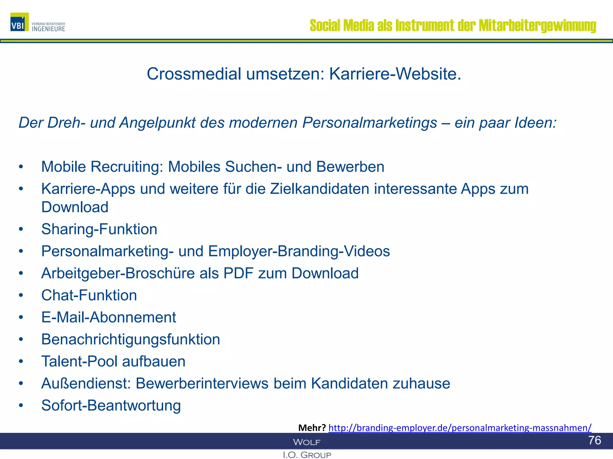 Social Media als Instrument der Mitarbeitergewinnung
Crossmedial umsetzen: Karriere-Website.
Der Dreh- und Angelpunkt des modernen Personalmarketings – ein paar Ideen:
• Mobile Recruiting: Mobiles Suchen- und Bewerben
• Karriere-Apps und weitere für die Zielkandidaten interessante Apps zum
Download
• Sharing-Funktion
• Personalmarketing- und Employer-Branding-Videos
• Arbeitgeber-Broschüre als PDF zum Download
• Chat-Funktion
• E-Mail-Abonnement
• Benachrichtigungsfunktion
• Talent-Pool aufbauen
• Außendienst: Bewerberinterviews beim Kandidaten zuhause
• Sofort-Beantwortung
76
Mehr? http://branding-employer.de/personalmarketing-massnahmen/
 