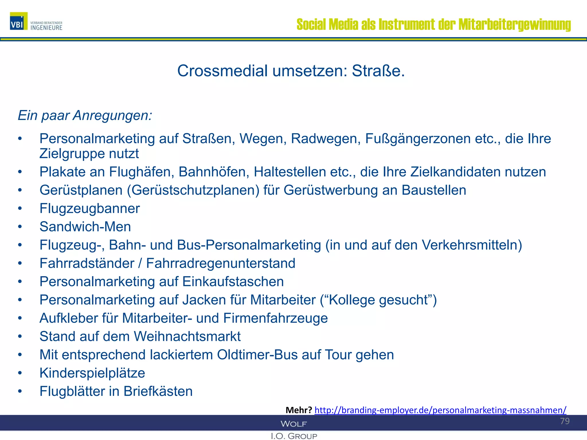 Social Media als Instrument der Mitarbeitergewinnung
Crossmedial umsetzen: Straße.
Ein paar Anregungen:
• Personalmarketing auf Straßen, Wegen, Radwegen, Fußgängerzonen etc., die Ihre
Zielgruppe nutzt
• Plakate an Flughäfen, Bahnhöfen, Haltestellen etc., die Ihre Zielkandidaten nutzen
• Gerüstplanen (Gerüstschutzplanen) für Gerüstwerbung an Baustellen
• Flugzeugbanner
• Sandwich-Men
• Flugzeug-, Bahn- und Bus-Personalmarketing (in und auf den Verkehrsmitteln)
• Fahrradständer / Fahrradregenunterstand
• Personalmarketing auf Einkaufstaschen
• Personalmarketing auf Jacken für Mitarbeiter (“Kollege gesucht”)
• Aufkleber für Mitarbeiter- und Firmenfahrzeuge
• Stand auf dem Weihnachtsmarkt
• Mit entsprechend lackiertem Oldtimer-Bus auf Tour gehen
• Kinderspielplätze
• Flugblätter in Briefkästen
79
Mehr? http://branding-employer.de/personalmarketing-massnahmen/
 