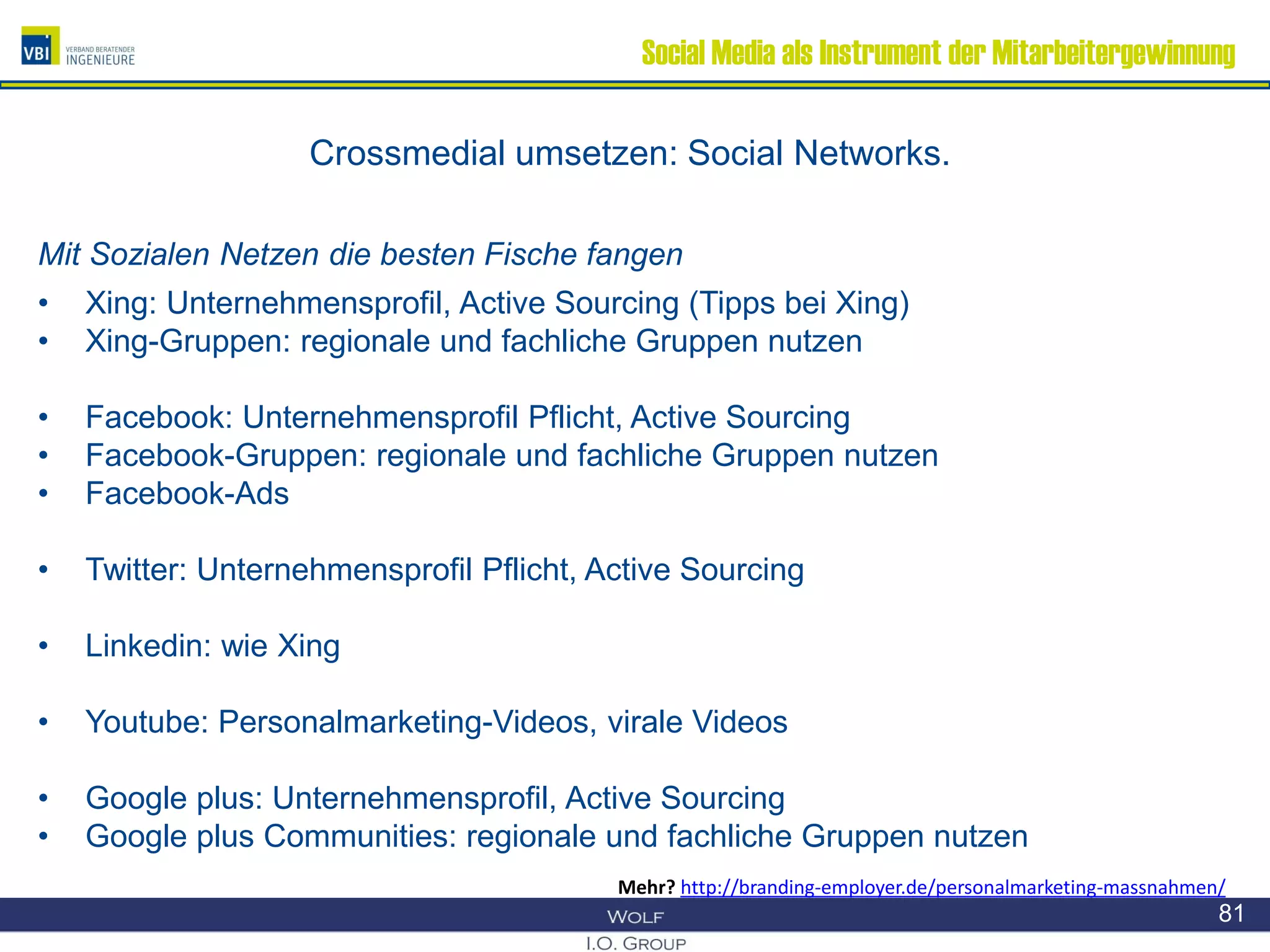 Social Media als Instrument der Mitarbeitergewinnung
Crossmedial umsetzen: Social Networks.
Mit Sozialen Netzen die besten Fische fangen
• Xing: Unternehmensprofil, Active Sourcing (Tipps bei Xing)
• Xing-Gruppen: regionale und fachliche Gruppen nutzen
• Facebook: Unternehmensprofil Pflicht, Active Sourcing
• Facebook-Gruppen: regionale und fachliche Gruppen nutzen
• Facebook-Ads
• Twitter: Unternehmensprofil Pflicht, Active Sourcing
• Linkedin: wie Xing
• Youtube: Personalmarketing-Videos, virale Videos
• Google plus: Unternehmensprofil, Active Sourcing
• Google plus Communities: regionale und fachliche Gruppen nutzen
81
Mehr? http://branding-employer.de/personalmarketing-massnahmen/
 