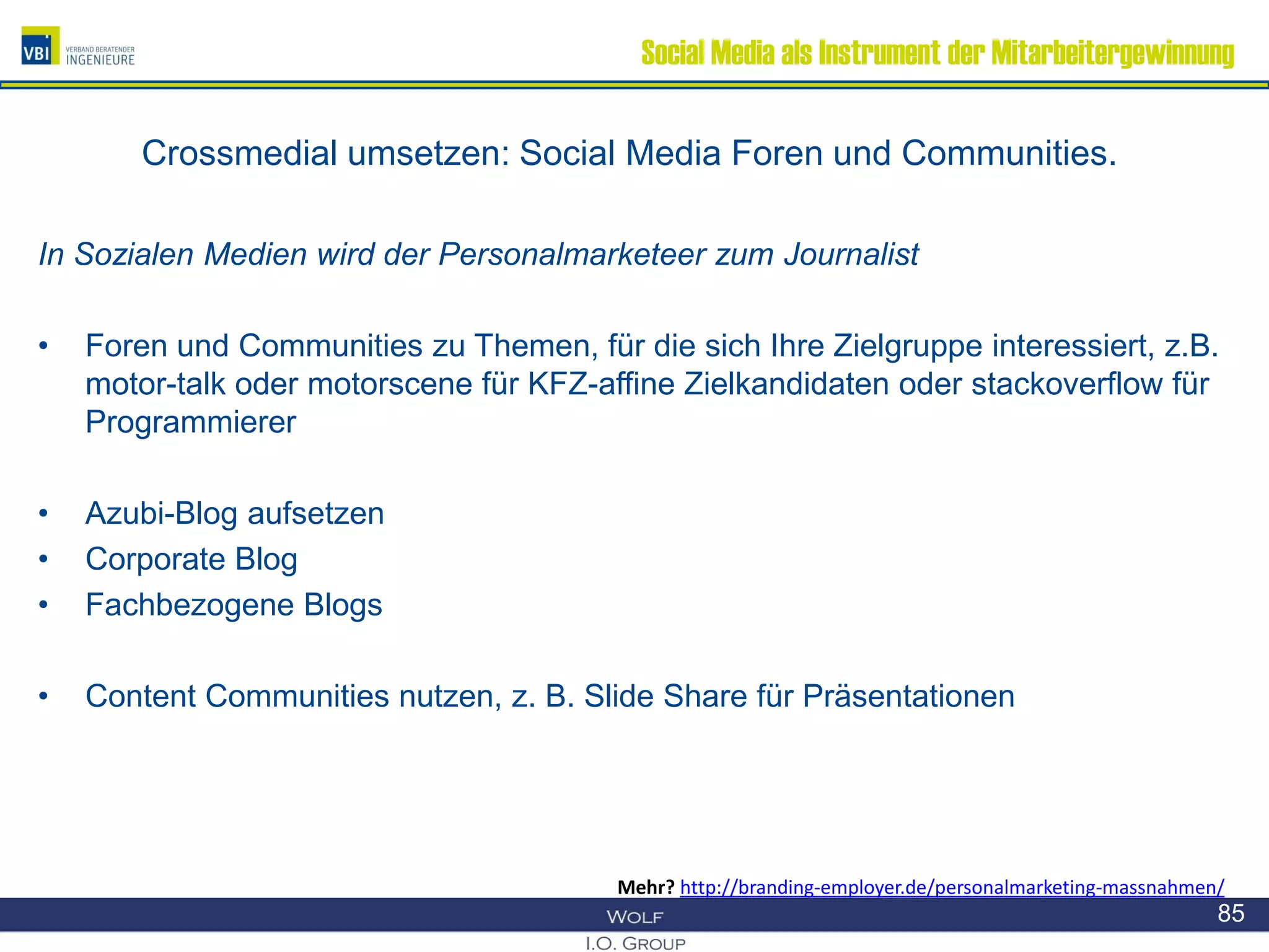 Social Media als Instrument der Mitarbeitergewinnung
Crossmedial umsetzen: Social Media Foren und Communities.
In Sozialen Medien wird der Personalmarketeer zum Journalist
• Foren und Communities zu Themen, für die sich Ihre Zielgruppe interessiert, z.B.
motor-talk oder motorscene für KFZ-affine Zielkandidaten oder stackoverflow für
Programmierer
• Azubi-Blog aufsetzen
• Corporate Blog
• Fachbezogene Blogs
• Content Communities nutzen, z. B. Slide Share für Präsentationen
85
Mehr? http://branding-employer.de/personalmarketing-massnahmen/
 