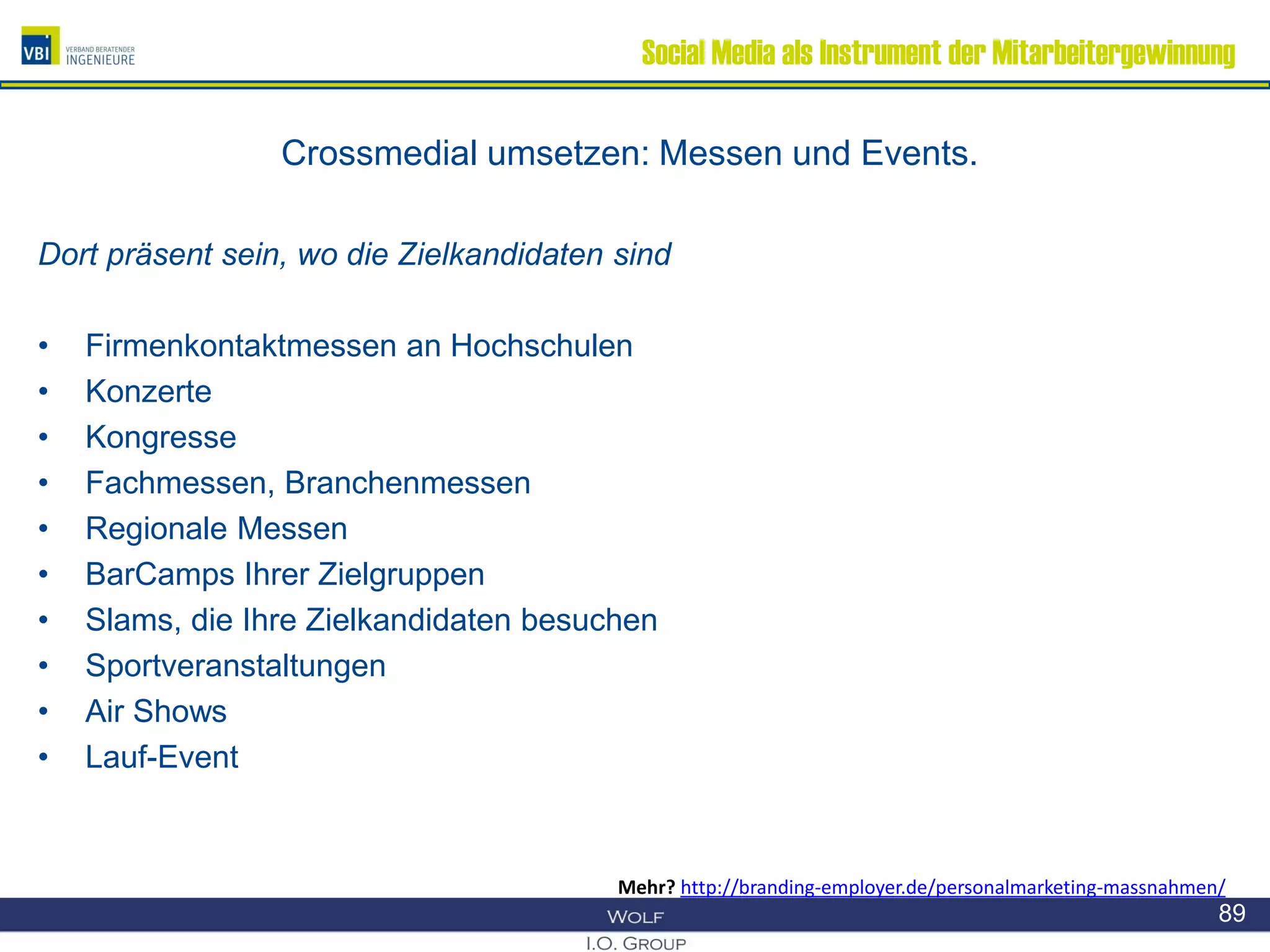 Social Media als Instrument der Mitarbeitergewinnung
Crossmedial umsetzen: Messen und Events.
Dort präsent sein, wo die Zielkandidaten sind
• Firmenkontaktmessen an Hochschulen
• Konzerte
• Kongresse
• Fachmessen, Branchenmessen
• Regionale Messen
• BarCamps Ihrer Zielgruppen
• Slams, die Ihre Zielkandidaten besuchen
• Sportveranstaltungen
• Air Shows
• Lauf-Event
89
Mehr? http://branding-employer.de/personalmarketing-massnahmen/
 
