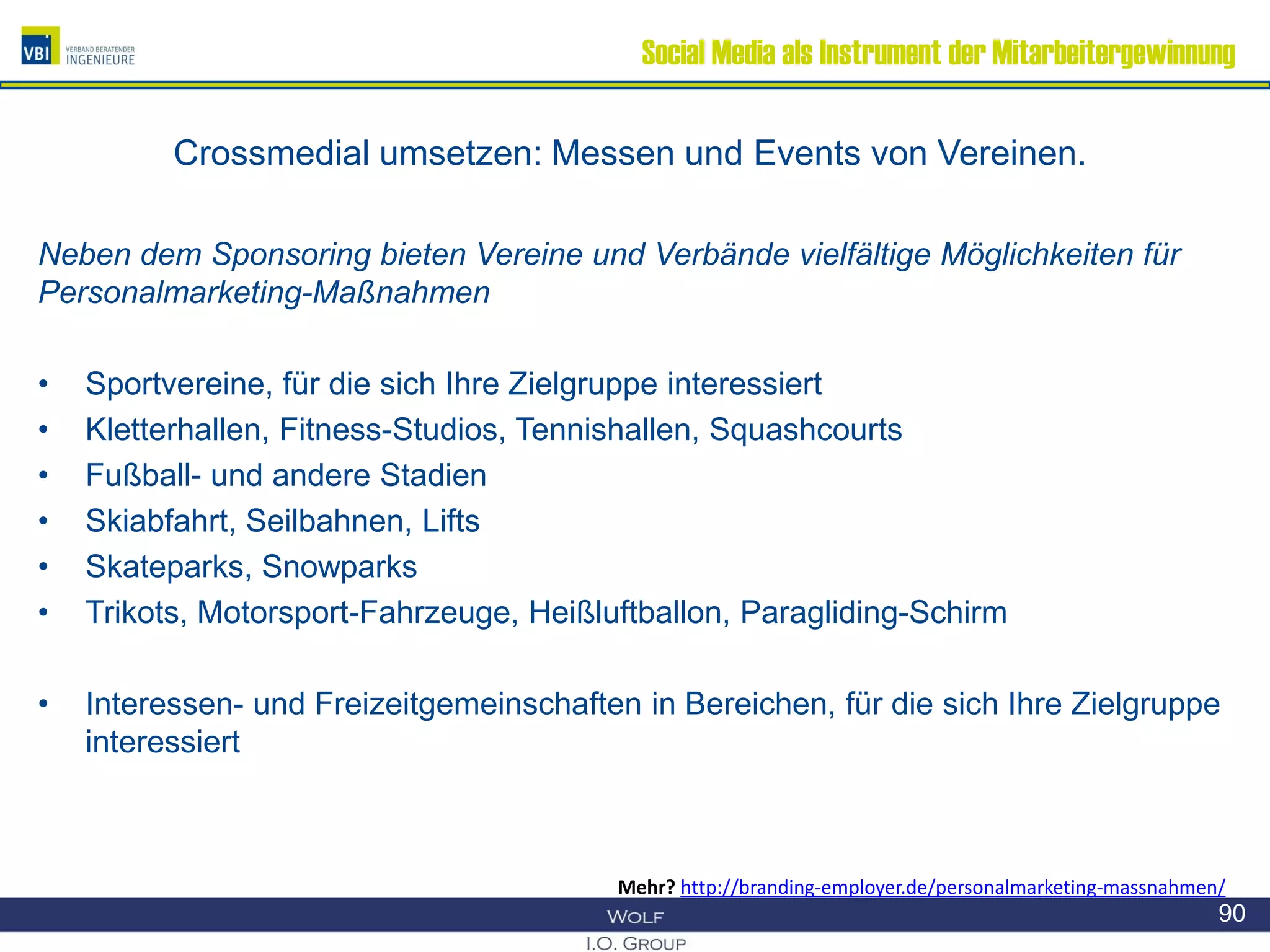 Social Media als Instrument der Mitarbeitergewinnung
Crossmedial umsetzen: Messen und Events von Vereinen.
Neben dem Sponsoring bieten Vereine und Verbände vielfältige Möglichkeiten für
Personalmarketing-Maßnahmen
• Sportvereine, für die sich Ihre Zielgruppe interessiert
• Kletterhallen, Fitness-Studios, Tennishallen, Squashcourts
• Fußball- und andere Stadien
• Skiabfahrt, Seilbahnen, Lifts
• Skateparks, Snowparks
• Trikots, Motorsport-Fahrzeuge, Heißluftballon, Paragliding-Schirm
• Interessen- und Freizeitgemeinschaften in Bereichen, für die sich Ihre Zielgruppe
interessiert
90
Mehr? http://branding-employer.de/personalmarketing-massnahmen/
 