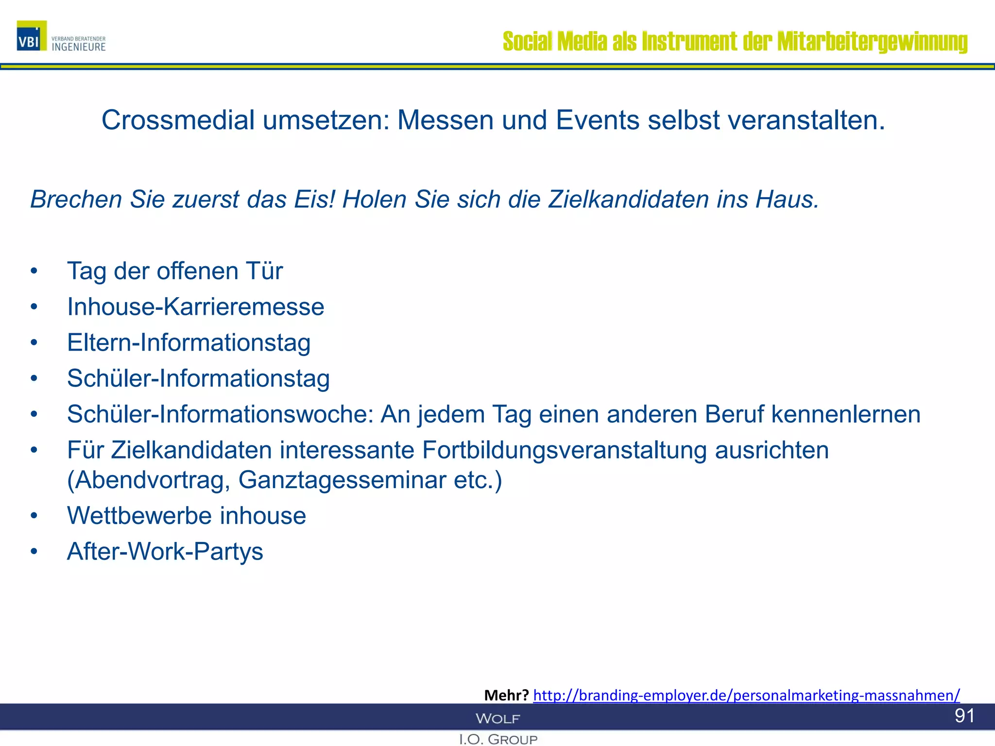 Social Media als Instrument der Mitarbeitergewinnung
Crossmedial umsetzen: Messen und Events selbst veranstalten.
Brechen Sie zuerst das Eis! Holen Sie sich die Zielkandidaten ins Haus.
• Tag der offenen Tür
• Inhouse-Karrieremesse
• Eltern-Informationstag
• Schüler-Informationstag
• Schüler-Informationswoche: An jedem Tag einen anderen Beruf kennenlernen
• Für Zielkandidaten interessante Fortbildungsveranstaltung ausrichten
(Abendvortrag, Ganztagesseminar etc.)
• Wettbewerbe inhouse
• After-Work-Partys
91
Mehr? http://branding-employer.de/personalmarketing-massnahmen/
 