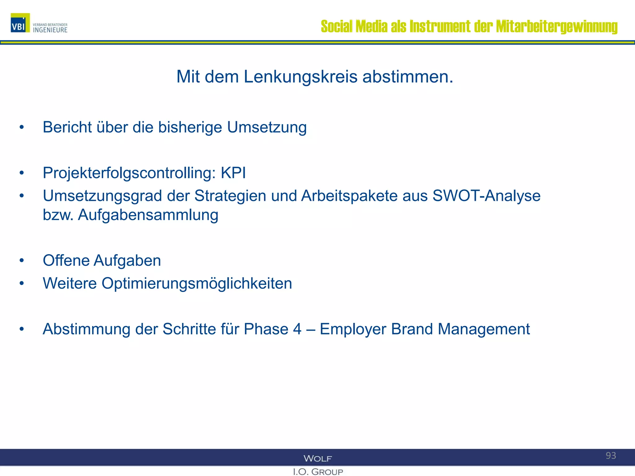 Social Media als Instrument der Mitarbeitergewinnung
Mit dem Lenkungskreis abstimmen.
• Bericht über die bisherige Umsetzung
• Projekterfolgscontrolling: KPI
• Umsetzungsgrad der Strategien und Arbeitspakete aus SWOT-Analyse
bzw. Aufgabensammlung
• Offene Aufgaben
• Weitere Optimierungsmöglichkeiten
• Abstimmung der Schritte für Phase 4 – Employer Brand Management
93
 