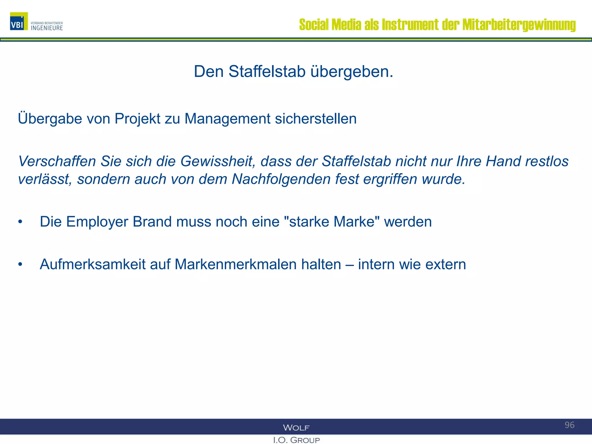 Social Media als Instrument der Mitarbeitergewinnung
Den Staffelstab übergeben.
Übergabe von Projekt zu Management sicherstellen
Verschaffen Sie sich die Gewissheit, dass der Staffelstab nicht nur Ihre Hand restlos
verlässt, sondern auch von dem Nachfolgenden fest ergriffen wurde.
• Die Employer Brand muss noch eine "starke Marke" werden
• Aufmerksamkeit auf Markenmerkmalen halten – intern wie extern
96
 
