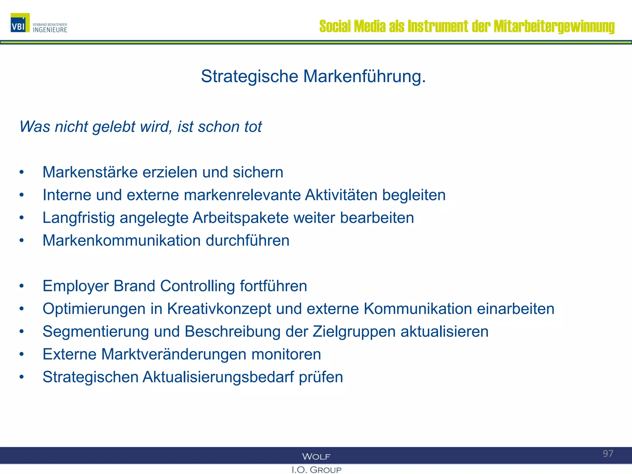 Social Media als Instrument der Mitarbeitergewinnung
Strategische Markenführung.
Was nicht gelebt wird, ist schon tot
• Markenstärke erzielen und sichern
• Interne und externe markenrelevante Aktivitäten begleiten
• Langfristig angelegte Arbeitspakete weiter bearbeiten
• Markenkommunikation durchführen
• Employer Brand Controlling fortführen
• Optimierungen in Kreativkonzept und externe Kommunikation einarbeiten
• Segmentierung und Beschreibung der Zielgruppen aktualisieren
• Externe Marktveränderungen monitoren
• Strategischen Aktualisierungsbedarf prüfen
97
 