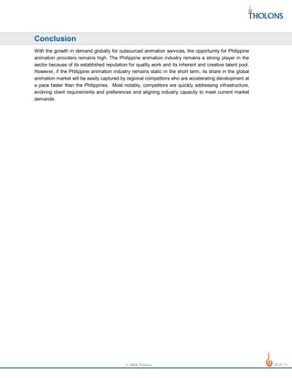 Conclusion
With the growth in demand globally for outsourced animation services, the opportunity for Philippine
animation providers remains high. The Philippine animation industry remains a strong player in the
sector because of its established reputation for quality work and its inherent and creative talent pool.
However, if the Philippine animation industry remains static in the short term, its share in the global
animation market will be easily captured by regional competitors who are accelerating development at
a pace faster than the Philippines. Most notably, competitors are quickly addressing infrastructure,
evolving client requirements and preferences and aligning industry capacity to meet current market
demands.

© 2008 Tholons

10 of 11

 