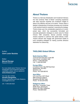 About Tholons
Tholons is a Services Globalization and Investment Advisory
firm that combines "Best of Breed" consulting experience
with deep execution expertise and investment insights to
deliver truly effective services to its clients. Tholons offers a
detailed understanding of business processes and combines
it with practical hands-on expertise in executing the strategy.
Tholons draws upon the considerable experience of a handpicked team, which has successfully formulated and
executed globalization strategies to unlock value for Global
Fortune 1000 companies. Service providers leverage
Tholons expertise to optimize their global delivery model.
Tholons advisors also engage with government bodies to
build compelling strategies for making countries attractive
destination for outsourcing.

Author:
Clark Lester Bautista

THOLONS Global Offices
North America Office

Research Director

3130 Fairview Park Drive, Suite 500
Falls Church, VA 22042, USA
Phone: +1-646-290-9320
Fax: +1-646-349-3546

For more details about Tholons' Services
Globalization and Investment Advisory
capabilities, please visit our website at:

2 Crawfurd Farm, Ray Mill Road East
Maidenhead, SL6 8SU
Berkshire, UK
Phone: +44-1628-566140

Editor:
Manuel Ravago

Europe Office

www.tholons.com

Asia Office
You may also contact:
Director, Marketing and Public Relations
venetia@tholons.com

2/10, 2nd Floor, 80 Ft Road
RMV Extension Stage II
Bangalore 560 094, India
Phone: +91-80-23519760

US: +1-646-290-9320

Philippines Office

Venetia Sangeetha

46th Floor, Yuchengco Tower
RCBC Plaza, 6819 Ayala
Makati City 1200, Philippines
Phone: +632-894-9493

© 2008 Tholons

11 of 11

 