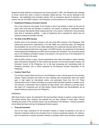Despite the sharp declines in employment and revenue growth in 2007, the Philippines still manages
to remain ‘top-of-mind’ when it comes to animation related services. This may be attributed to the
following – the established local animation industry with an impressive résumé of animators in the
country, the rise of the BPO industry in the Philippines, and the presence of a creative talent pool.
•

Established Philippine Animation Industry
One of the drivers for the growth of the industry is that it has already in place for the past 20
years. With more than two decades in existence, the industry is already an established sector
with renowned international clients seeking services in the country. Furthermore, local animators
have built an impressive portfolio - a sign of experience that is essential for clients who are
looking to outsource animation services.

•

The Rise of the BPO Industry
Another driver of the animation industry is the rise of the BPO industry in the Philippines. With
outsourcing phenomenon materializing in the late 1990s and continuing today, the Philippines
has developed into one of the more viable destinations for outsourced services behind India. As
the country positioned itself to be a top player in the BPO industry, the awareness of international
clients towards the Philippines as a BPO service provider also increased. This occurrence paved
way for the Philippine animation industry to be placed in the map as one of the destinations for
outsourced service in the sector.
With the BPO industry in place, several organizations have been formulated to assist industries
attain international recognition for their outsourcing services. For the local animation industry, the
Animation Council of the Philippines, Inc. is the lead overseeing and coordinating body for
Philippine animators, and is further supported by the Business Process Association of the
Philippines.

•

Creative Talent Pool
The inherent creative talent pool found in the Philippines is also a driving factor for the animation
industry. Filipino animators are known for their creativity and innovativeness which are looked
upon in high regard by international clients, and particularly those from the U.S. These
characteristics found in Filipino animators are a good match with their familiarity in western humor
and nuances, a combination that is preferred by major clients. This is affinity is a primary reason
why large U.S. companies such as Walt Disney, Warner Brothers and Hanna-Barbera, are at
present looking at outsourcing in the Philippines.

Inhibitors
With these drivers in place, the potential for the local animation industry to capture a larger portion of
the market remains high. However, this potential has not been realized in recent years. Factors
inhibiting the growth of the animation sector may be attributed to the following – financial constraint,
lack of skilled animators and lack of widespread industry support.
•

Financial Constraint
One of the major constraints for the animation industry to realize its potential is the lack of
financial investment made by the animation firms to improve operational capacity. For instance,
lack of investments to acquire animation software is prevalent within local animation companies.

© 2008 Tholons

7 of 11

 