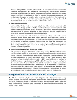 Because of the prohibitive costs that software needed for more advanced services such as 3D
animation (averaging US$2,000 to US$3,000 per license) only small number of animation
companies in the Philippines can offer the whole slew of 3D services. This inability to purchase
needed infrastructure may attribute to the size of the animation companies, as most are small and
medium sized. It may also be attributed to the mentality of animation firms that investments in
more advanced 3D software may not needed since they are ‘already’ meeting the demands of
their existing clients, who are mostly subscribing to 2D animation services.
•

Lack of Skilled Animators
Another inhibitor for the growth of the sector is the lack of skilled animators specifically in 3D
services. This is directly correlated to the first point. Since there are minimal investments in 3D
infrastructure, skilled animators in 3D work are minimal – or vice-versa. The infrastructure should
be placed so that 3D animators will emerge, in either case, one or both must make progress in
order for the industry to capture the lost market of 3D animation.
Likewise, an inhibiting and contributing factor for this category is the gap between the training
institutions and the required needs of the industry (specifically technical skill-sets). The gap is
seen as a hindrance to the development of the industry because of the high training cost it places
in the hands of the animation companies. Instead of being able to use new professionals and
graduates as soon as possible, the company normally needs an average of 6 months to train
these employees before they can produce for the company. As such, new animation graduates
are often not ‘ready for production.’

•

Animation: An Overshadowed Outsourcing Industry
The growth of the Philippine BPO industry and the strong showing of the Contact Center space
are considered as a driver for the development of the local animation industry. However, it may
also be a hindrance to the development of the industry. As mentioned in the previous section, the
animation industry does not need a large pool of workers. In fact, it needs a relatively small
number of workers with specific skills in animation. In 2007, a total of 300,000 are employed in
the Philippine outsourcing industry and only 7,000 or 2% of the total labor pool were employed in
the animation sector. Because of the larger opportunity in employment in other sectors of the
outsourcing industry, such as the Contact Center industry (198,000 employed in 2007) and BackOffice Processes (40,156 employed in 2007), investors as well as the local government have
concentrated resources to developing these higher profile industries – leaving smaller yet equally
promising sectors such as medical transcription and animation, seemingly overshadowed.

Philippine Animation Industry: Future Challenges
The Philippine animation industry has gained substantial position in the global animation outsourcing
industry. However, the country will slowly lose its position as one of the more competitive destinations
for outsourcing animation services if challenges in the sector are not addressed properly. Below are
some of the challenges the industry needs to address to be able to meet the industry potential and
level-off industry threats.

© 2008 Tholons

8 of 11

 