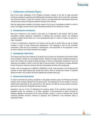1. Collaboration of Industry Players
One of the major challenges of the Philippine animation industry is the lack of large animation
companies capable of supporting and fulfilling large international clients. Since most of the companies
are small and medium in scale, the industry is seen to be fragmented with small players doing their
individual work without minding the collective capacity of the industry.
With the opportunities available, the industry needs to find a way to consolidate its efforts in order to
bring in the bigger contracts which will be ultimately beneficial for the industry as a whole.

2. Infrastructure Investment
Near term investment in the industry is also seen as a challenge for the industry. With its Asian
competitors making significant investments to develop their animation sectors, the Philippine
animation industry should follow suit in this developmental path if it wants to sustain its place as a
major competitor.
In terms of infrastructure investment, the industry must be able to attract local as well as foreign
investors in order to boost infrastructure development. The challenge is also for the animation
companies to take the risk of investing in infrastructure, more specifically in the acquisition of new
animation software and related hardware technologies.

3. Developing Talent Pool
The industry also faces the challenge of investing more to improve its local talent and meet the needs
of the animation industry for more skilled workers. Despite the large number available graduates to
work in the industry, the number of skilled animators is still low. Considerable investment in time and
resources are needed in order to hone the skills of new animators. This dilemma is largely attributed
to lack of training in relevant animation skill-sets of graduates and entry–level employees.
Further, with an average pay of US$250 to US$300 per month, local animators in the Philippines will
continue to seek higher paying jobs outside the country. With an already low number of available
skilled animators, this condition will further deplete the available talent pool.

4. Government Assistance
In order to neutralize the growing competition in the global animation space, the Philippine animation
industry needs stronger backing from the government. The challenge is for the industry to convince
officials that investments by the government in the industry will help the country achieve economic
gains with revenues from the global animation industry.
Assistance may be in form of addressing the pressing needs of the animation industry through
legislative action, tax incentives, or IP policy regulation. If the government is able to provide an
enabling legislative environment for the local animation industry, in terms of policies that provide
incentives (whether economic, financial or physical), then investment in the animation sector is
expected to follow.

© 2008 Tholons

9 of 11

 