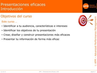 APM–AdvancedPerformanceManagement
APM
Advanced
Performance
Management
APM
página 312.10.13 APM – Presentaciones eficaces v100
Objetivos del curso
Este curso …
• Identificar a tu audiencia, características e intereses
• Identificar los objetivos de tu presentación
• Crear, diseñar y construir presentaciones más eficaces
• Presentar tu información de forma más eficaz
Presentaciones eficaces
Introducción
 