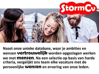 We werken met mensen, we zoeken passende vacatures
op basis van jouw persoonlijke wensen en ervaring.
Je informatie wordt vertrouwelijk opgeslagen, we vragen
je altijd om toestemming voordat we je profiel voorstellen
bij onze klanten.
 