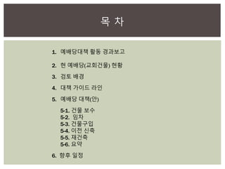 목 차
1. 예배당대책 활동 경과보고
2. 현 예배당(교회건물) 현황
3. 검토 배경
4. 대책 가이드 라인
5. 예배당 대책(안)
5-1. 건물 보수
5-2. 임차
5-3. 건물구입
5-4. 이전 신축
5-5. 재건축
5-6. 요약
6. 향후 일정
 